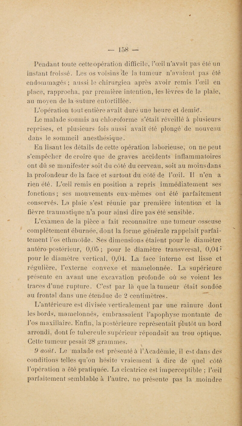 Pendant toute cette opération difficile, l’œil n’avait pas été un instant froissé. Les os voisins de la tumeur n’avaient pas été endommagés ; aussi le chirurgien après avoir remis l’œil en place, rapprocha, par première intention, les lèvres de la plaie, au moyen de la suture entortillée. L’opération tout entière avait duré une heure et demie. Le malade soumis au chloroforme s’était réveillé à plusieurs reprises, et plusieurs fois aussi avait été plongé de nouveau dans le sommeil anesthésique. En lisant les détails de cette opération laborieuse, on ne peut s’empêcher de croire que de graves accidents inflammatoires ont dû se manifester soit du côté du cerveau, soit au moins dans la profondeur de la face et surtout du côté de l’œil. Il n’en a rien été. L’œil remis en position a repris immédiatement ses fonctions ; ses mouvements eux-mêmes ont été parfaitement conservés. La plaie s’est réunie par première intention et la fièvre traumatique n’a pour ainsi dire pas été sensible. L’examen de la pièce a fait reconnaître une tumeur osseuse complètement éburnée, dont la forme générale rappelait parfai¬ tement l’os ethmoïde. Ses dimensions étaient pour le diamètre antéro-postérieur, 0,05; pour le diamètre transversal, 0,04’ pour le diamètre vertical, 0,04. La face interne est lisse et régulière, l’externe convexe et mamelonnée. La supérieure présente en avant une excavation profonde où se voient les traces d’une rupture. C’est par là que la tumeur était sondée au frontal dans une étendue de 2 centimètres. L’antérieure est divisée verticalement par une rainure dont les bords, mamelonnés, embrassaient l’apophyse montante de l’os maxillaire. Enfin, la postérieure représentait plutôt un bord arrondi, dont le tubercule supérieur répondait au trou optique. Cette tumeur pesait 28 grammes. 9 août. Le malade est présenté à l’Académie, il est dans des conditions telles qu’on hésite vraiement à dire de quel côté l’opération a été pratiquée. La cicatrice est imperceptible ; l’œil parfaitement semblable à l’autre, ne présente pas la moindre