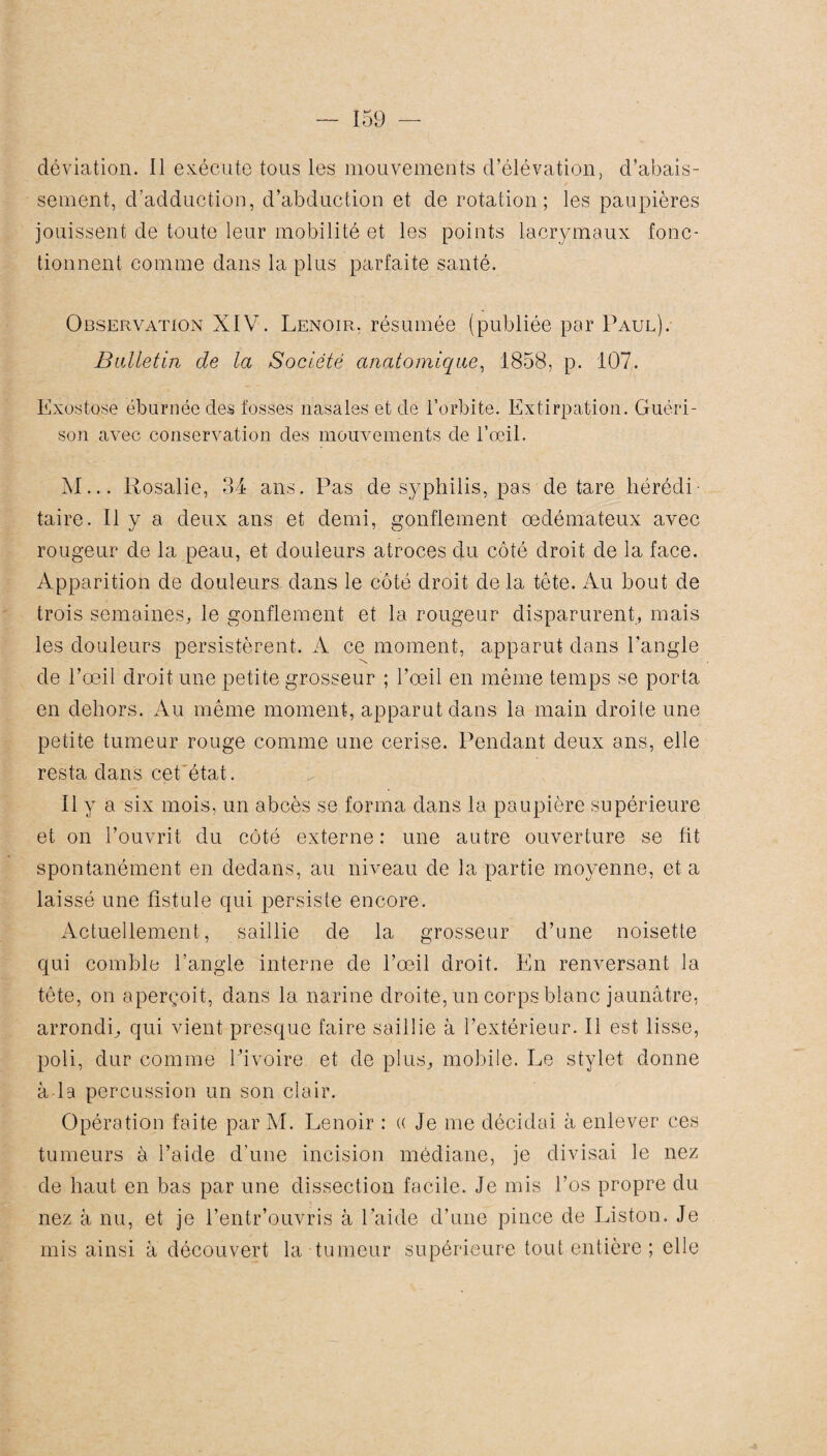 déviation. 11 exécute tous les mouvements d’élévation, d’abais¬ sement, d'adduction, d’abduction et de rotation; les paupières jouissent de toute leur mobilité et les points lacrymaux fonc¬ tionnent comme dans la plus parfaite santé. Observation XIV. Renoir, résumée (publiée par Paul). Bulletin cle la Société anatomique, 1858, p. 107. Exostose éburnée des fosses nasales et de l’orbite. Extirpation. Guéri¬ son avec conservation des mouvements de l’œil. M... Rosalie, 34 ans. Pas de syphilis, pas de tare hérédi¬ taire. Il y a deux ans et demi, gonflement œdémateux avec rougeur de la peau, et douleurs atroces du côté droit de la face. Apparition de douleurs dans le côté droit de la tête. Au bout de trois semaines, le gonflement et la rougeur disparurent, mais les douleurs persistèrent. A ce moment, apparut dans l’angle de l’œil droit une petite grosseur ; l’œil en même temps se porta en dehors. Au même moment, apparut dans la main droite une petite tumeur rouge comme une cerise. Pendant deux ans, elle resta dans cet état. Il y a six mois, un abcès se forma dans la paupière supérieure et on l’ouvrit du côté externe : une autre ouverture se fit spontanément en dedans, au niveau de la partie moyenne, et a laissé une fistule qui persiste encore. Actuellement, saillie de la grosseur d’une noisette qui comble l’angle interne de l’œil droit. En renversant la tête, on aperçoit, dans la narine droite, un corps blanc jaunâtre, arrondi, qui vient presque faire saillie à l’extérieur. Il est lisse, poli, dur comme Pivoire et de plus, mobile. Le stylet donne à la percussion un son clair. Opération faite par M. Lenoir : (( Je me décidai à enlever ces tumeurs à l’aide d’une incision médiane, je divisai le nez de haut en bas par une dissection facile. Je mis l’os propre du nez à nu, et je l’entr’ouvris à l’aide d’une pince de Liston. Je mis ainsi à découvert la tumeur supérieure tout entière ; elle