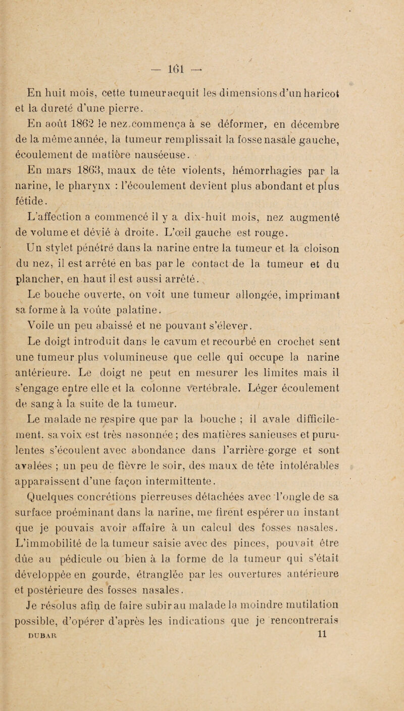 En huit mois, cette tumeuracquit les dimensions d’un haricot et la dureté d’une pierre. En août 1862 le nez.commença à se déformer, en décembre de la même année, la tumeur remplissait la fosse nasale gauche, écoulement de matière nauséeuse. En mars 1868, maux de tête violents, hémorrhagies par la narine, le pharynx : l’écoulement devient plus abondant et plus fétide. L'affection a commencé il y a dix-huit mois, nez augmenté de volume et dévié à droite. L’œil gauche est rouge. Un stylet pénétré dans la narine entre la tumeur et la cloison du nez, il est arrêté en bas par le contact de la tumeur et du plancher, en haut il est aussi arrêté. Le bouche ouverte, on voit une tumeur allongée, imprimant sa forme à la voûte palatine. Voile un peu abaissé et ne pouvant s’élever. Le doigt introduit dans le cavum et recourbé en crochet sent une tumeur plus volumineuse que celle qui occupe la narine antérieure. Le doigt ne peut en mesurer les limites mais il ✓ s’engage entre elle et la colonne vertébrale. Léger écoulement de sang à la suite de la tumeur. Le malade ne respire que par la bouche ; il avale difficile¬ ment. sa voix est très nasonnée ; des matières sanieuses et puru¬ lentes s’écoulent avec abondance dans l’arrière-gorge et sont avalées ; un peu de fièvre le soir, des maux de tête intolérables apparaissent d’une façon intermittente . Quelques concrétions pierreuses détachées avec l’ongle de sa surface proéminant dans la narine, me firent espérer un instant que je pouvais avoir affaire à un calcul des fosses nasales. L’immobilité de la tumeur saisie avec des pinces, pouvait être dûe au pédicule ou bien à la forme de la tumeur qui s’était développée en gourde, étranglée par les ouvertures antérieure et postérieure des fosses nasales. Je résolus afin de faire subir au malade la moindre mutilation t possible, d’opérer d’après les indications que je rencontrerais 11 DUBAU