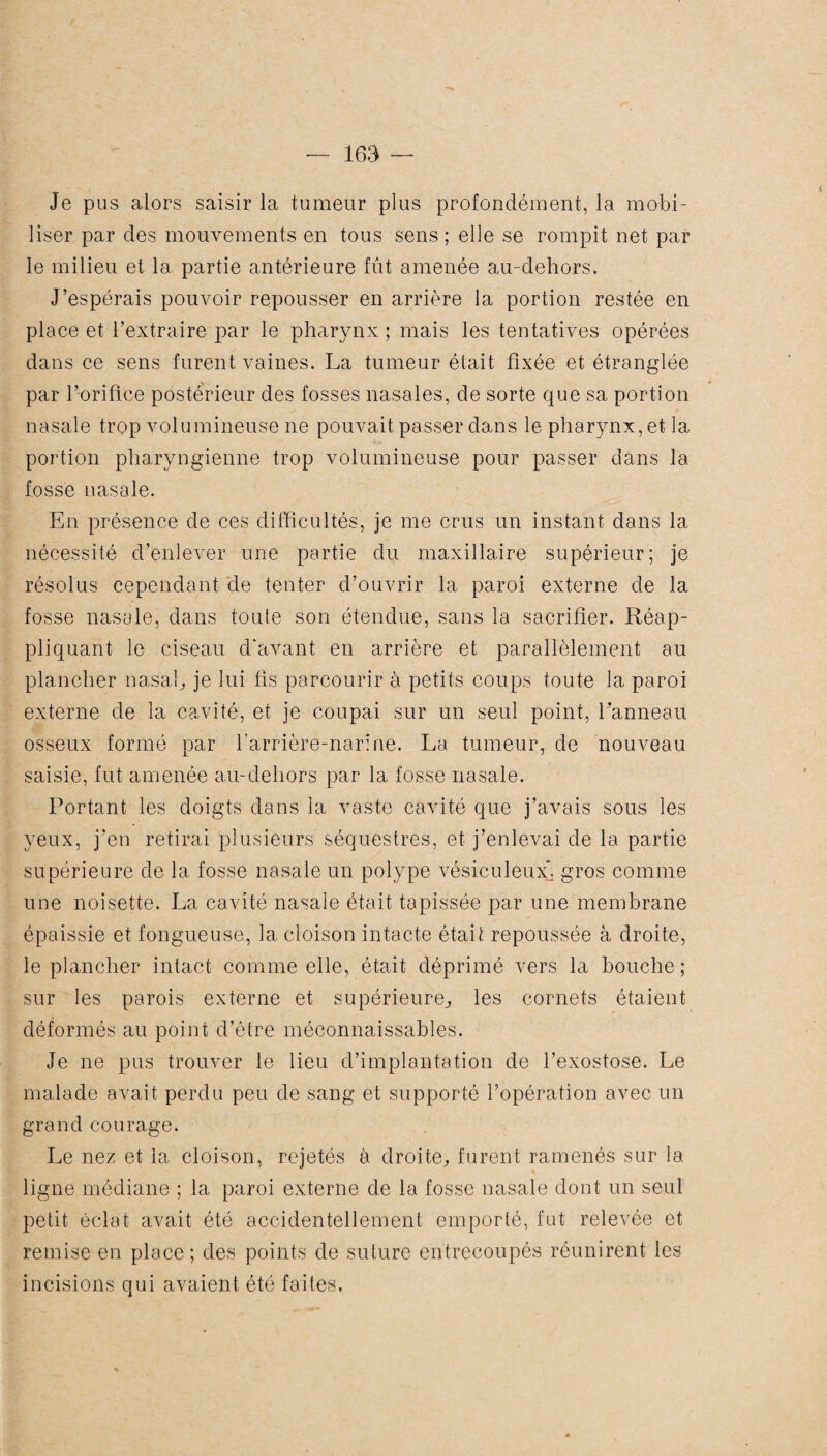 Je pus alors saisir la tumeur plus profondément, la mobi¬ liser par des mouvements en tous sens ; elle se rompit net par le milieu et la partie antérieure fût amenée au-dehors. J’espérais pouvoir repousser en arrière la portion restée en place et l’extraire par le pharynx; mais les tentatives opérées dans ce sens furent vaines. La tumeur était fixée et étranglée par l’orifice postérieur des fosses nasales, de sorte que sa portion nasale trop volumineuse ne pouvait passer dans le pharynx, et la portion pharyngienne trop volumineuse pour passer dans la fosse nasale. En présence de ces difficultés, je me crus un instant dans la nécessité d’enlever une partie du maxillaire supérieur; je résolus cependant de tenter d’ouvrir la paroi externe de la fosse nasale, dans toute son étendue, sans la sacrifier. Réap¬ pliquant le ciseau d'avant en arrière et parallèlement au plancher nasal, je lui fis parcourir à petits coups toute la paroi externe de la cavité, et je coupai sur un seul point, l’anneau osseux formé par barrière-narine. La tumeur, de nouveau saisie, fut amenée au-dehors par la fosse nasale. Portant les doigts dans la vaste cavité que j’avais sous les yeux, j’en retirai plusieurs séquestres, et j’enlevai de la partie supérieure de la fosse nasale un polype vésiculeuxj gros comme une noisette. La cavité nasale était tapissée par une membrane épaissie et fongueuse., la cloison intacte était repoussée à droite, le plancher intact comme elle, était déprimé vers la bouche; sur les parois externe et supérieure, les cornets étaient déformés au point d’être méconnaissables. Je ne pus trouver le lieu d’implantation de l’exostose. Le malade avait perdu peu de sang et supporté l’opération avec un grand courage. Le nez et la cloison, rejetés à droite, furent ramenés sur la ligne médiane ; la paroi externe de la fosse nasale dont un seul petit éclat avait été accidentellement emporté, fut relevée et remise en place; des points de suture entrecoupés réunirent les incisions qui avaient été faites.