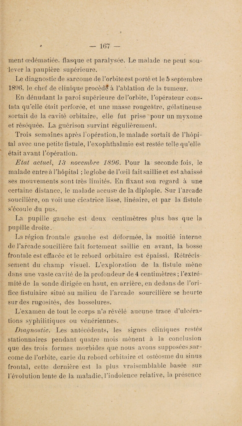 t ' — 167 — ment œdématiée, flasque et paralysée. Le malade ne peut sou¬ lever la paupière supérieure. Le diagnostic de sarcome de l’orbite est porté et le 5 septembre 1896, le.chef de clinique procédé à l’ablation de la tumeur. En dénudant la paroi supérieure de l’orbite, Lopérateur cons¬ tata qu’elle était perforée, et une masse rougeâtre, gélatineuse sortait de la cavité orbitaire, elle fut prise pour un myxome et réséquée. La guérison survint régulièrement. Trois semaines après l’opération, le malade sortait de l’hôpi¬ tal avec une petite fistule, l’exophthalmie est restée telle qu’elle était avant l’opération. Etat actuel, 13 novembre 1896. Pour la seconde fois, le malade entre à l’hôpital ; le globe de l’œil fait saillie et est abaissé ses mouvements sont très limités. En fixant son regard à une certaine distance, le malade accuse de la diplopie. Sur l’arcade soucilière, on voit une cicatrice lisse, linéaire, et par la fistule s’écoule du pus. La pupille gauche est deux centimètres plus bas que la pupille droite. La région frontale gauche est déformée, la moitié interne de l’arcade soucilière fait fortement saillie en avant, la bosse frontale est effacée et le rebord orbitaire est épaissi. Rétrécis¬ sement du champ visuel. L’exploration de la fistule mène dans une vaste cavité de la profondeur de 4 centimètres ; l’extré¬ mité de la sonde dirigée en haut, en arrière, en dedans de l’ori¬ fice fistulaire situé au milieu de l’arcade sourcilière se heurte sur des rugosités, des bosselures. L’examen de tout le corps n’a révélé aucune trace d’ulcéra¬ tions syphilitiques ou vénériennes. Diagnostic. Les antécédents, les signes cliniques restés stationnaires pendant quatre mois mènent à la conclusion que des trois formes morbides que nous avons supposées sar¬ come de l’orbite, carie du rebord orbitaire et ostéosme du sinus frontal, cette dernière est la plus vraisemblable basée sur l’évolution lente de la maladie, l’indolence relative, la présence