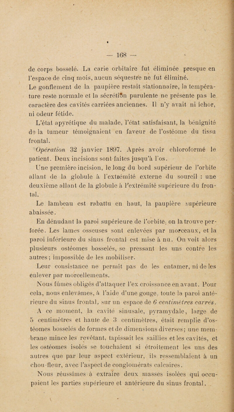 » — 168 — de corps bosselé. La carie orbitaire fut éliminée presque en l’espace de cinq mois, aucun séquestre ne fut éliminé. Le gonflement de la paupière restait stationnaire, la tempéra¬ ture reste normale et la sécrétion purulente ne présente pas le caractère des cavités carriées anciennes. Il n’y avait ni ichor, ni odeur fétide. L’état apyrétique du malade, l’état satisfaisant, la bénignité de la tumeur témoignaient en faveur de l’ostéome du tissu frontal. Opération 32 janvier 1897. Après avoir chloroformé le patient. Deux incisions sont faites jusqu’à l'os. Une première incision, le long du bord supérieur de l’orbite allant de la globule à l'extrémité externe du sourcil : une deuxième allant de la globule à l’extrémité supérieure du fron¬ tal. Le lambeau est rabattu en haut, la paupière supérieure abaissée. En dénudant la paroi supérieure de l’orbite, on la trouve per¬ forée. Les lames osseuses sont enlevées par morceaux, et la paroi inférieure du sinus frontal est mise à nu. On voit alors plusieurs ostéomes bosselés, se pressant les uns contre les autres; impossible de les mobiliser. Leur consistance ne permît pas de les entamer, ni de les enlever par morcellements. Nous fûmes obligés d’attaquer l’ex croissance en avant. Pour cela, nous enlevâmes, à l’aide d’une gouge., toute la paroi anté¬ rieure du sinus frontal, sur un espace de 6 centimètres carrés. A ce moment, la cavité sinusale, pyramydale, large de 5 centimètres et haute de 3 centimètres, était remplie d’os- téomes bosselés de formes et de dimensions diverses; une mem¬ brane mince les revêtant, tapissait les saillies et les cavités, et les ostéomes isolés se touchaient si étroitement les uns des autres que par leur aspect extérieur, ils ressemblaient à un chou-fleur, avec l’aspect de conglomérats calcaires. Nous réussîmes à extraire deux masses isolées qui occu¬ paient les parties supérieure et antérieure du sinus frontal.