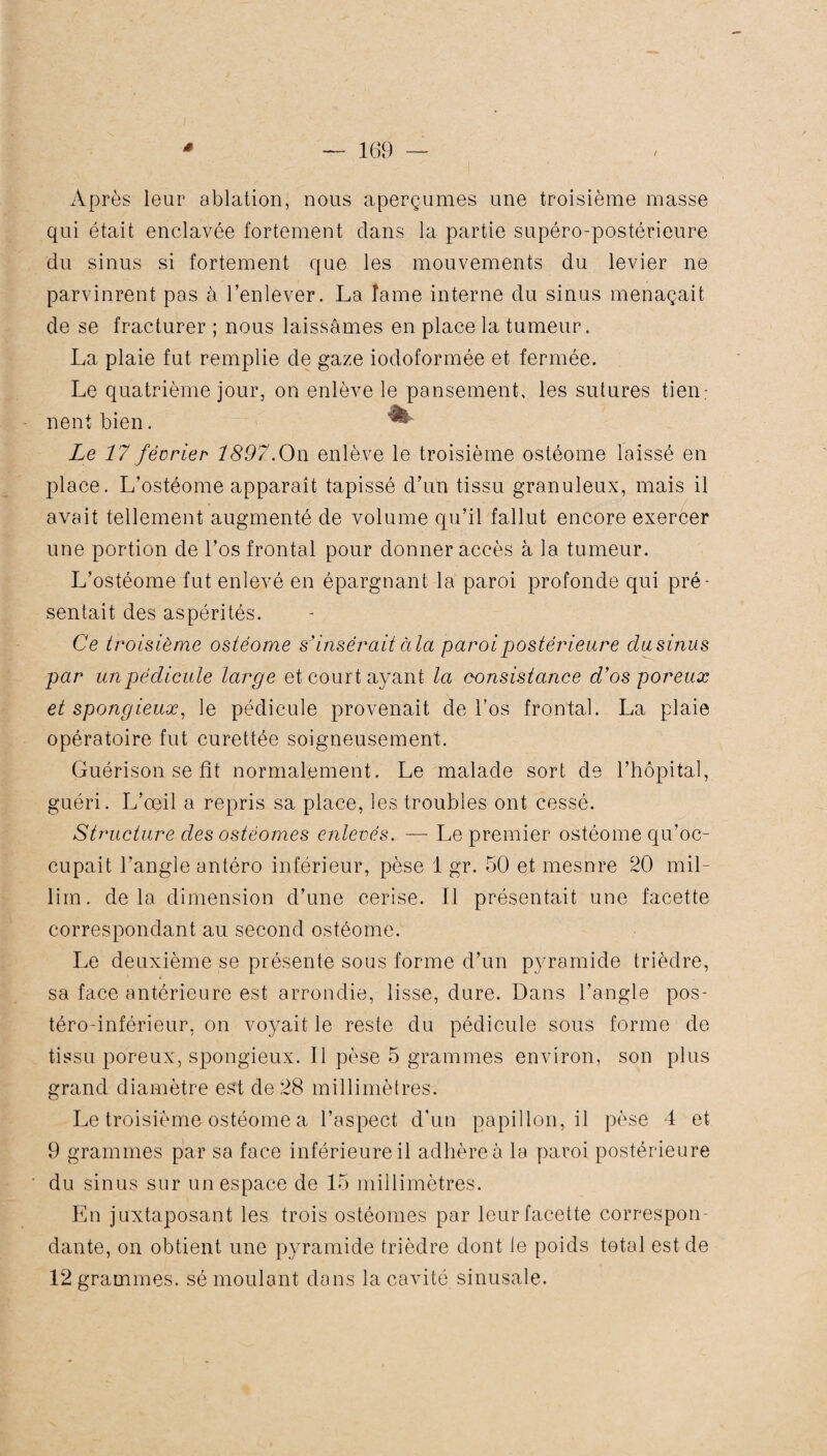 Après leur ablation, nous aperçûmes une troisième masse qui était enclavée fortement dans la partie supéro-postérieure du sinus si fortement que les mouvements du levier ne parvinrent pas à l’enlever. La lame interne du sinus menaçait de se fracturer ; nous laissâmes en place la tumeur. La plaie fut remplie de gaze iodoformée et fermée. Le quatrième jour, on enlève le pansement, les sutures tien; lient bien. ^ Le 17 fécrier 1897.On enlève le troisième ostéome laissé en place. L’ostéome apparaît tapissé d’un tissu granuleux, mais il avait tellement augmenté de volume qu’il fallut encore exercer une portion de l’os frontal pour donner accès à la tumeur. L’ostéome fut enlevé en épargnant la paroi profonde qui pré¬ sentait des aspérités. Ce troisième ostéome s’insérait à la paroi postérieure clusinus par un pédicule large et court ayant la consistance d'os poreux et spongieux, le pédicule provenait de l'os frontal. La plaie opératoire fut curettée soigneusement. Guérison se fit normalement. Le malade sort de l’hôpital, guéri. L’œil a repris sa place, les troubles ont cessé. Structure des ostéomes enlevés. — Le premier ostéome qu’oc¬ cupait l’angle antéro inférieur, pèse 1 gr. 50 et mesnre 20 mil- lim. delà dimension d’une cerise. Il présentait une facette correspondant au second ostéome. Le deuxième se présente sous forme d’un pyramide trièdre, sa face antérieure est arrondie, lisse, dure. Dans l’angle pos¬ téro-inférieur, on voyait le reste du pédicule sous forme de tissu poreux, spongieux. Il pèse 5 grammes environ, son plus grand diamètre est de 28 millimètres. Le troisième ostéome a l’aspect d'un papillon, il pèse 4 et 9 grammes par sa face inférieure il adhère à la paroi postérieure du sinus sur un espace de 15 millimètres. En juxtaposant les trois ostéomes par leur facette correspon¬ dante, on obtient une pyramide trièdre dont le poids total est de 12 grammes, sé moulant dans la cavité sinusale.