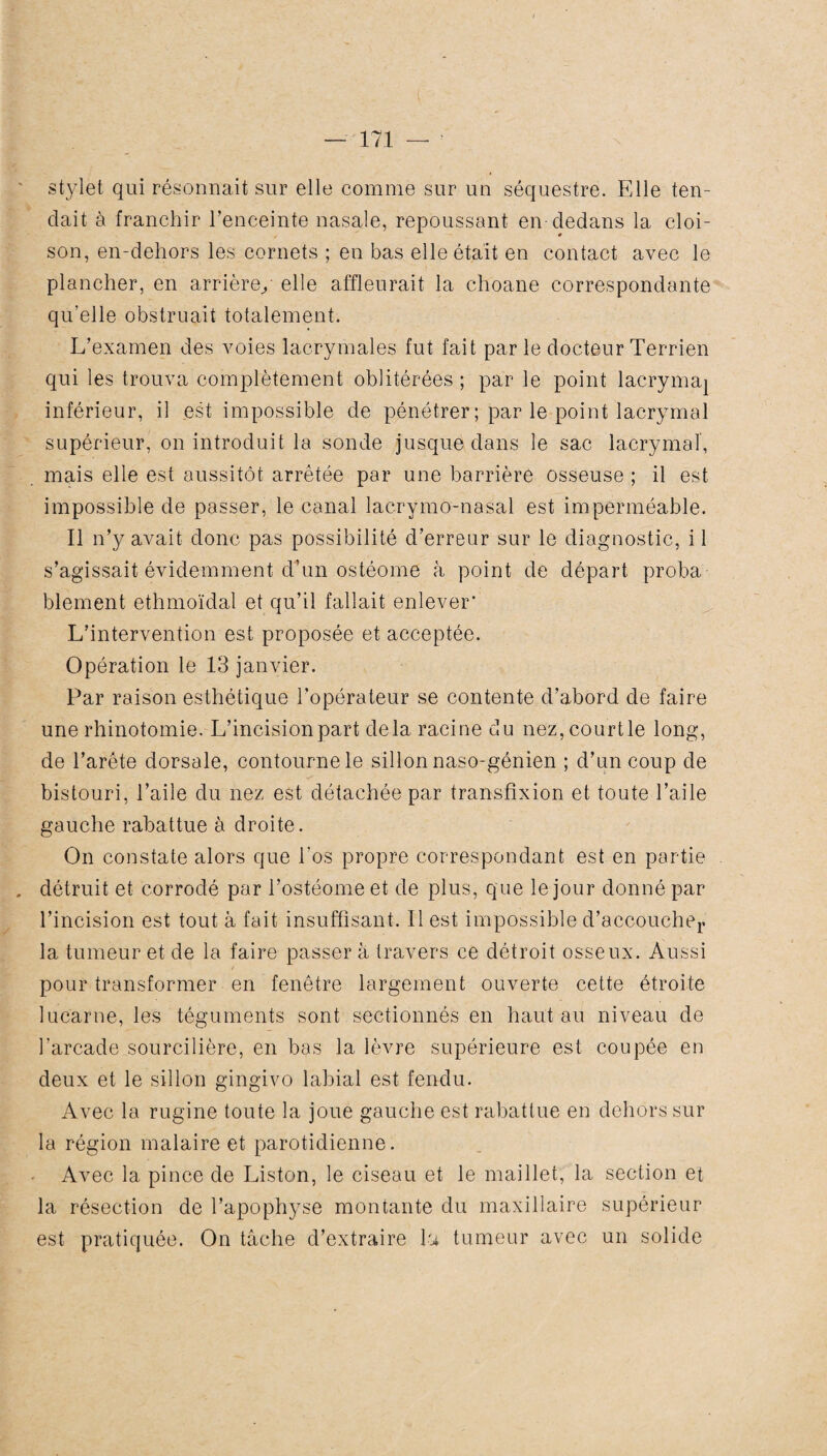 stylet qui résonnait sur elle comme sur un séquestre. Elle ten¬ dait à franchir l’enceinte nasale, repoussant en dedans la cloi¬ son, en-dehors les cornets ; en bas elle était en contact avec le plancher, en arrière/ elle affleurait la choane correspondante qu’elle obstruait totalement. L’examen des voies lacrymales fut fait par le docteur Terrien qui les trouva complètement oblitérées ; par le point lacrymal inférieur, il est impossible de pénétrer ; par le point lacrymal supérieur, on introduit la sonde jusque dans le sac lacrymal, mais elle est aussitôt arrêtée par une barrière osseuse ; il est impossible de passer, le canal lacrymo-nasal est imperméable. Il n’y avait donc pas possibilité d’erreur sur le diagnostic, il s’agissait évidemment d’un ostéome à point de départ proba¬ blement ethmoïdal et qu’il fallait enlever' L’intervention est proposée et acceptée. Opération le 13 janvier. Par raison esthétique l’opérateur se contente d’abord de faire une rhinotomie. L’incision part delà racine du nez,courtle long, de l’arête dorsale, contourne le sillon naso-génien ; d’un coup de ✓ bistouri, l’aile du nez est détachée par transfixion et toute l’aile gauche rabattue à droite. On constate alors que l'os propre correspondant est en partie . détruit et corrodé par l’ostéome et de plus, que le jour donné par l’incision est tout à fait insuffisant. Il est impossible d’accoucher la tumeur et de la faire passer à travers ce détroit osseux. Aussi / pour transformer en fenêtre largement ouverte cette étroite lucarne, les téguments sont sectionnés en haut au niveau de l’arcade sourcilière, en bas la lèvre supérieure est coupée en deux et le sillon gingivo labial est fendu. Avec la rugine toute la joue gauche est rabattue en dehors sur la région malaire et parotidienne. Avec la pince de Liston, le ciseau et le maillet, la section et la résection de l’apophyse montante du maxillaire supérieur est pratiquée. On tâche d’extraire la tumeur avec un solide