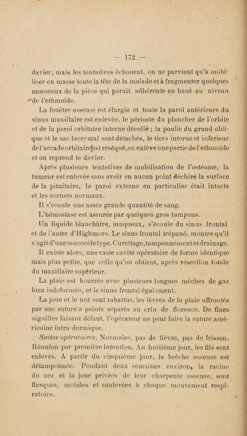 davier, mais les tentatives échouent, on ne parvient qu’à mobi¬ liser en masse toute la tête de la malade et à fragmenter quelques morceaux de la pièce qui paraît adhérente en haut au niveau ■ de l’ethmoïde. La fenêtre osseuse est élargie et toute la paroi antérieure du sinus maxillaire est enlevée, le périoste du plancher de lorhite et de la paroi orbitaire interne décollé ; la poulie du grand obli¬ que et le sac lacrymal sont détachés, le tiers interne et inférieur de l’arcade orbitairejest réséqué,on enlève une partie de l’ethmoïde et on reprend le davier. Après plusieurs tentatives de mobilisation de l’ostéome, la tumeur est enlevée sans avoir en aucun point déchiré la surface de la pituitaire, la paroi externe en particulier était intacte et les cornets normaux. Il s’écoule une assez grande quantité de sang. L’hémostase est assurée par quelques gros tampons. Un liquide blanchâtre, muqueux, s’écoule du sinus frontal et de l’autre d’Highmore. Le sinus frontal trépané, montre qu’il s’agit d’un,emucocèle type. Curettage,tamponnement et drainage. Il existe alors, une vaste cavité opératoire de forme identique mais plus petite, que celle qu’on obtient, après résection totale du maxillaire supérieur. La plaie est bourrée avec plusieurs longues mèches de gaz bien iodoformée, et le sinus frontal également. La joue et le nez sont rabattus, les lèvres de la plaie affrontés par une suture à points séparés au crin de fiorence. De fines aiguilles faisant défaut, l’opérateur ne peut faire la suture amé- rrcaineintra-dermique. Suites opératoires. Normales, pas de fièvre., pas de frisson. Réunion par première intention. Au huitième jour, les fils sont enlevés. A partir du cinquième jour, la brèche osseuse est détamponnée. Pendant deux semaines environ, la racine du nez et la joue privées de leur charpente osseuse, sont flasques, mobiles et soulevées à chaque mouvement respi¬ ratoire.