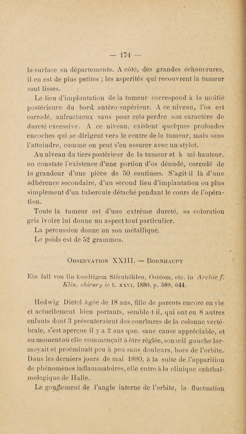 la surface en départements. A côté, çles grandes échancrures, il en est de plus petites ; les aspérités qui recouvrent la tumeur sont lisses. Le lieu d’implantation delà tumeur correspond à la moitié postérieure du bord, antéro-supérieur. A-ce.niv-eau., l’os est corrodé, anfractueux sans pour cela perdre son caractère de dureté excessive. A ce niveau,-existent quelques profondes encoches qui se dirigent vers le centre de la tumeur, mais sans l’atteindre, comme on peut s’en assurer avec un stylet. Au niveau du tiers postérieur de la tumeur et à mi-hauteur, on constate l'existence d’une portion d’os dénudé, corrodé de la grandeur d’une pièée de 50 centimes. S’agit-il là d’une adhérence secondaire, d’un second lieu d’implantation ou plus simplement d’un tubercule détaché pendant le cours de l’opéra¬ tion. Toute la tumeur est d’une extrême dureté, sa coloration gris ivoire lui donne un aspect tout particulier. La percussion donne un son métallique. Le poids est de 52 grammes. Observation XXIII. — Bornhaupt Ein fait von lin ksseitigem Stirnhôhlen, Ostéom, etc. in Archivf. Klin, chirury ic t. xxvi, 1880, p. 589, 644. Hedwig Dietel âgée de 18 ans, fille de parents encore envie et actuellement bien portants, semble-t-il, qui ont eu 8 autres enfants dont 3 présenteraient des courbures delà colonne verté¬ brale, s’est aperçue il y a 2 ans que. sans cause appréciable, et au moment où elle commençait à être réglée, son œil gauche lar¬ moyait et proéminait peu à peu sans douleurs, hors de l’orbite. Dans les derniers jours de mai 1880, à la suite de l’apparition de phénomènes inflammatoires, elle entre à la clinique ophthal- mologique de Halle. Le gonflement de l’angle interne de l’orbite, la fluctuation