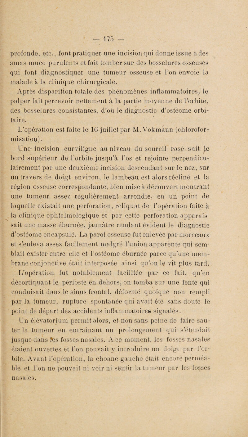 profonde, etc., font pratiquer une incision qui donne issue à des amas muco-purulents et fait tomber sur des bosselures osseuses qui font diagnostiquer une tumeur osseuse et Ton envoie la malade à la clinique chirurgicale. Après disparition totale des phénomènes inflammatoires, le palper fait percevoir nettement à la partie moyenne de l’orbite, des bosselures consistantes, d’où le diagnostic d’ostéome orbi¬ taire. L’opération est faite le 16 juillet par M. Vokmann (chlorofor¬ misation) . Une- incision curviligne au niveau du sourcil rasé suit je bord supérieur de l’orbite jusqu’à l’os et rejointe perpendicu¬ lairement par une deuxième incision descendant sur le nez, sur un travers de doigt environ, le lambeau est alors récliné et la région osseuse correspondante, bien mise à découvert montrant une tumeur assez régulièrement arrondie, en un point de laquelle existait une perforation, reliquat de l’opération faite à la clinique ophtalmologique et par cette perforation apparais¬ sait une masse éburnée, jaunâtre rendant évident le diagnostic d’ostéome encapsulé. La paroi osseuse fut enlevée par morceaux et s’enleva assez facilement malgré l’union apparente qui sem¬ blait exister entre elle et l’ostéome éburnée parce qu’une mem¬ brane conjonctive était interposée ainsi qu’on le vit plus tard. L’opération fut notablement facilitée par ce fait, qu’en décortiquant le périoste en dehors, on tomba sur une fente qui conduisait dans le sinus frontal, déformé quoique non rempli par la tumeur, rupture spontanée qui avait été sans doute le point de départ des accidents inflammatoires signalés. Un élévatorium permit alors, et non sans peine de faire sau¬ ter la tumeur en entraînant un prolongement qui s’étendait jusque dans tes fosses nasales. A ce moment, les fosses nasales étaient ouvertes et l’on pouvait y introduire un doigt par l’or¬ bite. Avant l’opération, la choane gauche était encore perméa¬ ble et l’on ne pouvait ni voir ni sentir la tumeur par les fosses nasales.