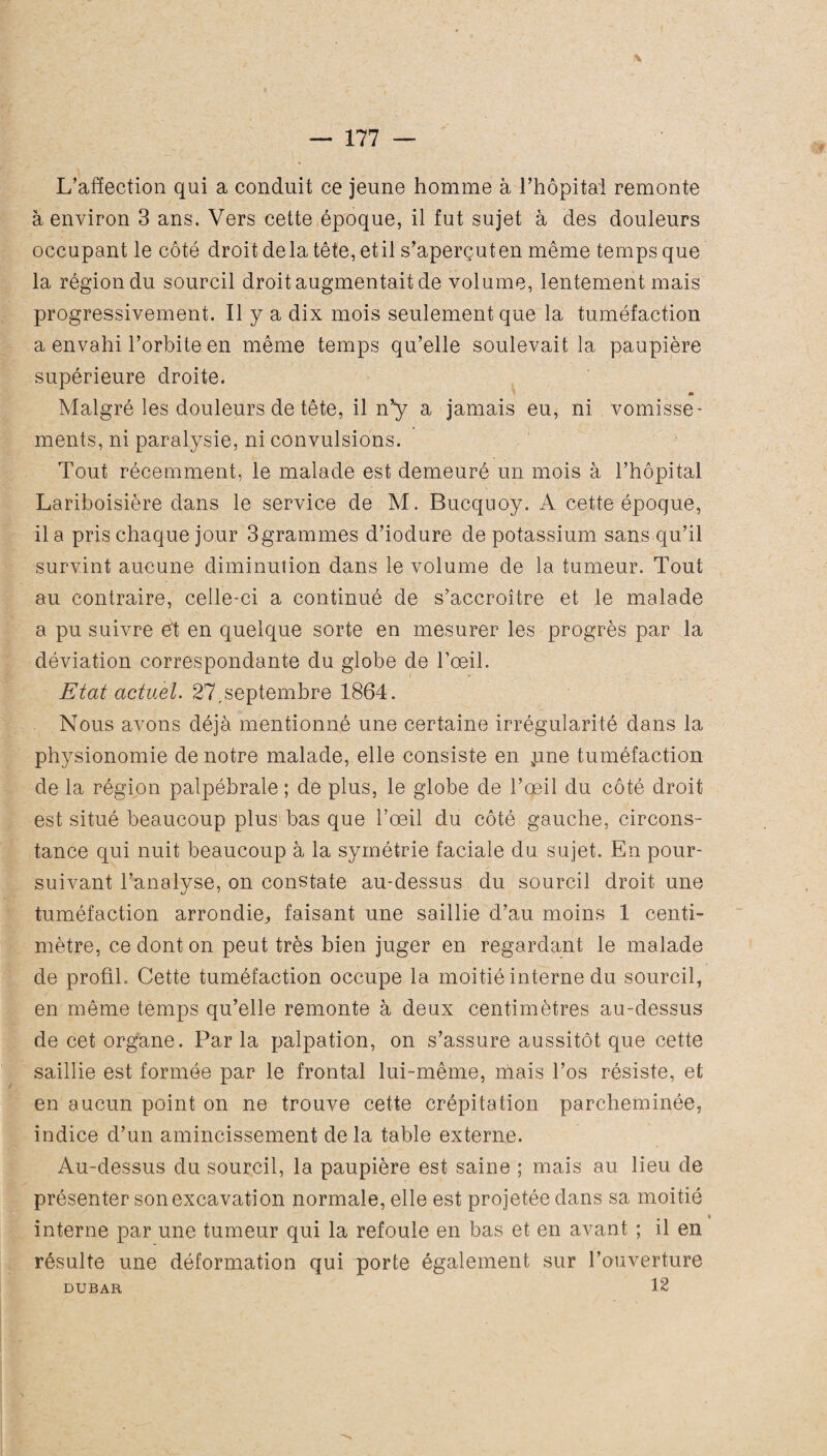 L’affection qui a conduit ce jeune homme à l’hôpital remonte à environ 3 ans. Vers cette époque, il fut sujet à des douleurs occupant le côté droit delà tête, etil s’aperçuten même temps que la région du sourcil droit augmentait de volume, lentement mais progressivement. Il y a dix mois seulement que la tuméfaction a envahi l’orbite en même temps qu’elle soulevait la paupière supérieure droite. « Malgré les douleurs de tête, il n’y a jamais eu, ni vomisse- ments, ni paralysie, ni convulsions. Tout récemment, le malade est demeuré un mois à l’hôpital Lariboisière dans le service de M. Bucquoy. A cette époque, il a pris chaque jour 3grammes d’iodure de potassium sans qu’il survint aucune diminution dans le volume de la tumeur. Tout au contraire, celle-ci a continué de s’accroître et le malade a pu suivre et en quelque sorte en mesurer les progrès par la déviation correspondante du globe de l’œil. Etat actuel. 27,septembre 1864. Nous avons déjà mentionné une certaine irrégularité dans la physionomie de notre malade, elle consiste en ,une tuméfaction de la région palpébrale ; de plus, le globe de l’œil du côté droit est situé beaucoup plus bas que l’œil du côté gauche, circons¬ tance qui nuit beaucoup à la symétrie faciale du sujet. En pour¬ suivant l’analyse, on constate au-dessus du sourcil droit une tuméfaction arrondie,, faisant une saillie d’au moins 1 centi¬ mètre, ce dont on peut très bien juger en regardant le malade de profil. Cette tuméfaction occupe la moitié interne du sourcil, en même temps qu’elle remonte à deux centimètres au-dessus de cet organe. Par la palpation, on s’assure aussitôt que cette saillie est formée par le frontal lui-même, mais l’os résiste, et en aucun point on ne trouve cette crépitation parcheminée, indice d’un amincissement delà table externe. Au-dessus du sourcil, la paupière est saine ; mais au lieu de présenter son excavation normale, elle est projetée dans sa moitié interne par une tumeur qui la refoule en bas et en avant ; il en résulte une déformation qui porte également sur l’ouverture DUBAR 12