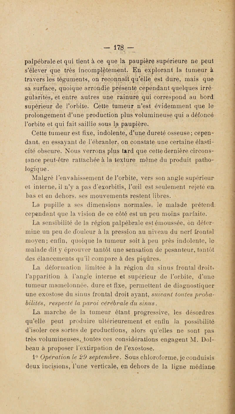 palpébrale et qui tient à ce que la paupière supérieure ne peut . s’élever que très incomplètement. En explorant la tumeur à travers les téguments, on reconnaît qu’elle est dure, mais que sa surface, quoique arrondie présente cependant quelques irré- gularités, et entre autres une rainure qui correspond au bord supérieur de l’orbite. Cette tumeur n’est évidemment que le ■ prolongement d’une production plus volumineuse qui a défoncé i * ■ * • l’orbite et qui fait saillie sous la paupière. Cette tumeur est fixe, indolente, d’une dureté osseuse; cepen¬ dant, en essayant de l’ébranler, on constate une certaine élasti¬ cité obscure. Nous verrons plus tard que cette dernière circons¬ tance peut-être rattachée à la texture même du produit patho¬ logique. Malgré l’envahissement de l’orbite, vers son angle supérieur et interne, il n’y a pas d’exorbitis, l’œil est seulement rejeté en bas et en dehors, ses mouvements restent libres. La pupille a ses dimensions normales, le malade prétend cependant que la vision de ce côté est un peu moins parfaite. La sensibilité de la région palpébrale est émoussée, ôn déter¬ mine un peu de douleur à la pression au niveau du nerf frontal moyen; enfin, quoique la tumeur soit à peu près indolente, le malade dit y éprouver tantôt une sensation de pesanteur, tantôt des élancements qu’il compare à des piqûres. La déformation limitée à la région du sinus frontal droit? l’apparition à l’angle interne et supérieur de l’orbite, d’une tumeur mamelonnée, dure et fixe, permettent de diagnostiquer une exostose du sinus frontal droit ayant, suivant toutes proba¬ bilités, respecté la paroi cérébrale du sinus. La marche de la tumeur étant progressive, les désordres qu’elle peut produire ultérieurement et enfin la possibilité d’isoler ces sortes de productions, alors qu’elles ne sont pas très volumineuses, toutes ces considérations engagent M. Dol- beau à proposer l’extirpation de l’exostose. 1° Opération le 29 septembre. Sous chloroforme, je conduisis * deux incisions, l’une verticale, en dehors de la ligne médiane