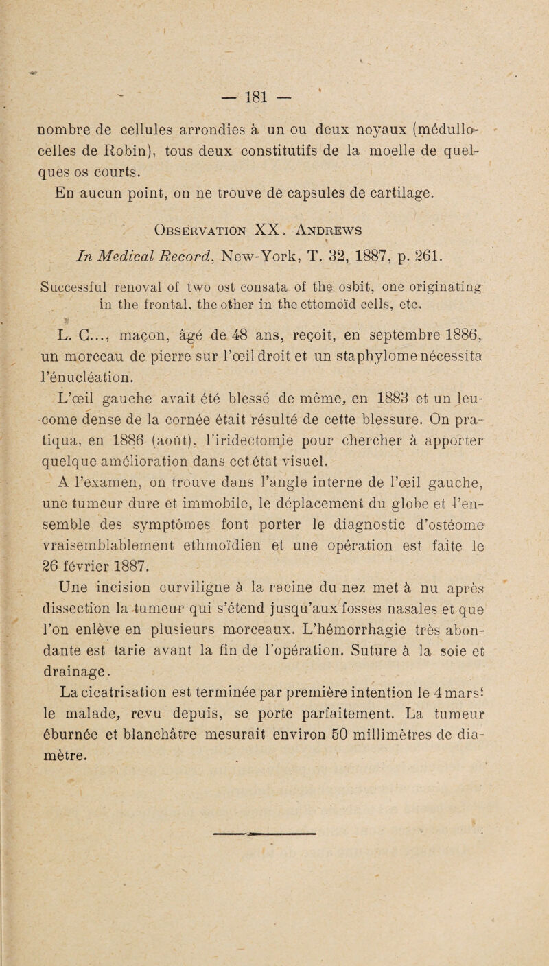 nombre de cellules arrondies à un ou deux noyaux (médullœ celles de Robin), tous deux constitutifs de la moelle de quel¬ ques os courts. En aucun point, on ne trouve de capsules de cartilage. Observation XX. Andrews In Medical Record, New-York, T. 32, 1887, p. 261. Successful rénovai of two ost consata of tha osbit, one originating in the frontal, theother in theettomoïd cells, etc. / ST ' . , , \ L. G..., maçon, âgé de 48 ans, reçoit, en septembre 1886, un morceau de pierre sur l’œil droit et un staphylome nécessita l’énucléation. L’œil gauche avait été blessé de même,, en 1883 et un Jeu- corne dense de la cornée était résulté de cette blessure. On pra¬ tiqua, en 1886 (août), riridectomie pour chercher à apporter quelque amélioration dans cet état visuel. A l’examen, on trouve dans l’angle interne de l’œil gauche, une tumeur dure et immobile, le déplacement du globe et l’en¬ semble des symptômes font porter le diagnostic d’ostéome vraisemblablement ethmoïdien et une opération est faite le 26 février 1887. Une incision curviligne à la racine du nez met à nu après dissection la tumeur qui s’étend jusqu’aux fosses nasales et que l’on enlève en plusieurs morceaux. L’hémorrhagie très abon¬ dante est tarie avant la fin de l’opération. Suture à la soie et drainage. La cicatrisation est terminée par première intention le 4mars^ le malade, revu depuis, se porte parfaitement. La tumeur éburnée et blanchâtre mesurait environ 50 millimètres de dia¬ mètre.