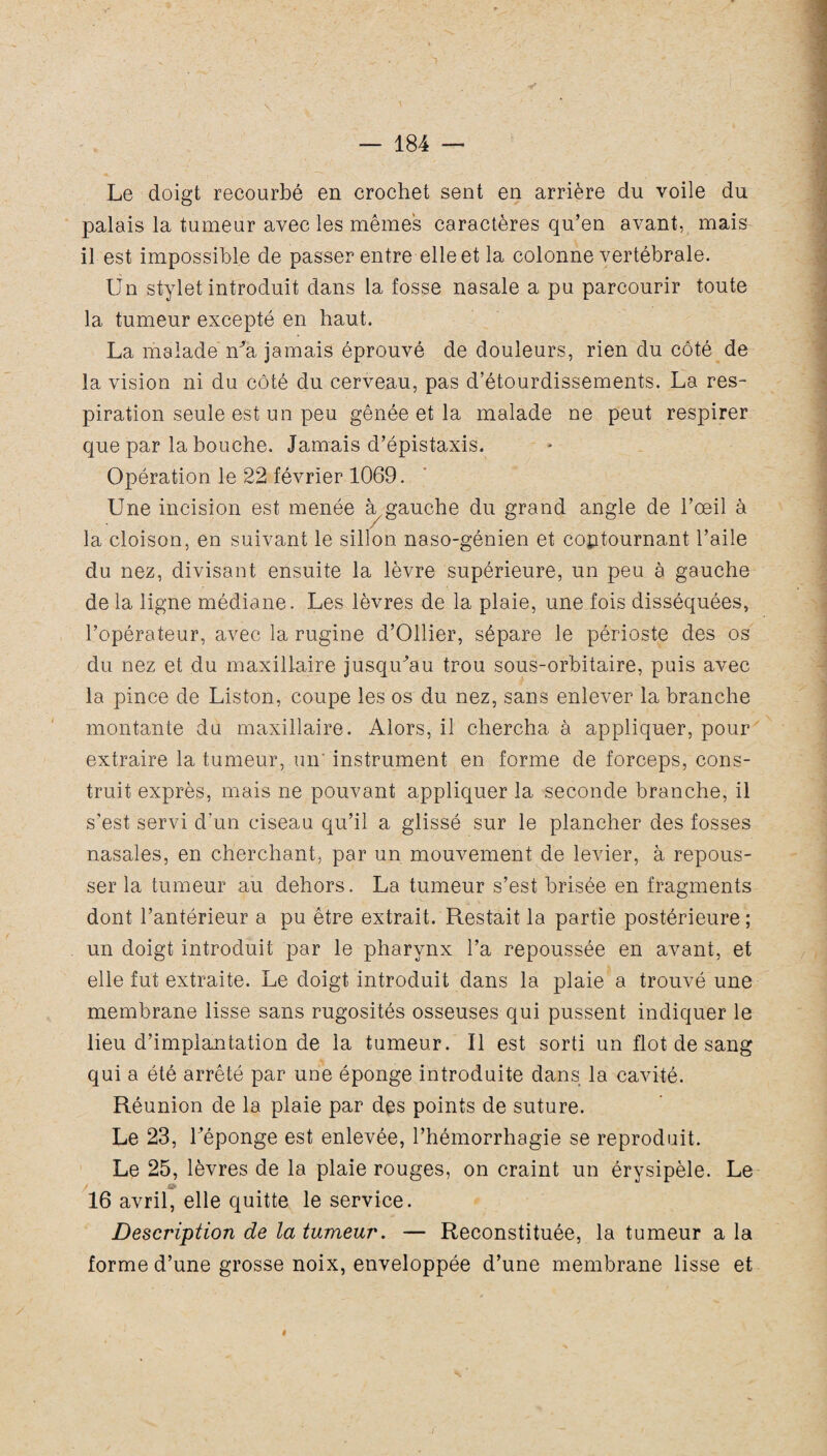 Le doigt recourbé en crochet sent en arrière du voile du palais la tumeur avec les mêmes caractères qu’en avant, mais il est impossible de passer entre elle et la colonne vertébrale. Un stylet introduit dans la fosse nasale a pu parcourir toute la tumeur excepté en haut. La malade n^a jamais éprouvé de douleurs, rien du côté de la vision ni du côté du cerveau, pas d’étourdissements. La res¬ piration seule est un peu gênée et la malade ne peut respirer que par la bouche. Jamais d’épistaxis. Opération le 22 février 1069. Une incision est menée à gauche du grand angle de l’œil à la cloison, en suivant le sillon naso-génien et contournant l’aile du nez, divisant ensuite la lèvre supérieure, un peu à gauche de la ligne médiane. Les lèvres de la plaie, une fois disséquées, l’opérateur, avec la rugine d’Ollier, sépare le périoste des os du nez et du maxillaire jusqu'au trou sous-orbitaire, puis avec la pince de Liston, coupe les os du nez, sans enlever la branche montante du maxillaire. Alors, il chercha à appliquer, pour extraire la tumeur, un' instrument en forme de forceps, cons¬ truit exprès, mais ne pouvant appliquer la seconde branche, il s’est servi d’un ciseau qu’il a glissé sur le plancher des fosses nasales, en cherchant, par un mouvement de levier, à repous¬ ser la tumeur au dehors. La tumeur s’est brisée en fragments dont l’antérieur a pu être extrait. Restait la partie postérieure ; un doigt introduit par le pharynx l’a repoussée en avant, et elle fut extraite. Le doigt introduit dans la plaie a trouvé une membrane lisse sans rugosités osseuses qui pussent indiquer le lieu d’implantation de la tumeur. Il est sorti un flot de sang qui a été arrêté par une éponge introduite dans la cavité. Réunion de la plaie par des points de suture. Le 23, l’éponge est enlevée, l’hémorrhagie se reproduit. Le 25, lèvres de la plaie rouges, on craint un érysipèle. Le 16 avril, elle quitte le service. Description de la tumeur. — Reconstituée, la tumeur a la forme d’une grosse noix, enveloppée d’une membrane lisse et #