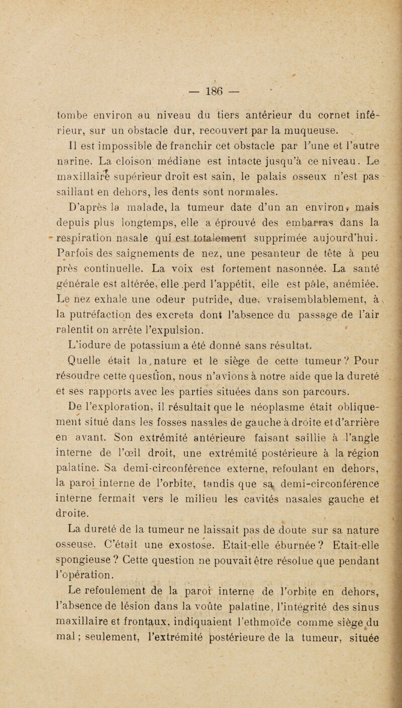 tombe environ au niveau du tiers antérieur du cornet infé¬ rieur, sur un obstacle dur, recouvert par la muqueuse. s 11 est impossible de franchir cet obstacle par Tune et l’autre narine. La cloison médiane est intacte jusqu’à ce niveau. Le maxillaire supérieur droit est sain, le palais osseux n’est pas saillant en dehors, les dents sont normales. D’après la malade, la tumeur date d’un an environ* mais depuis plus longtemps, elle a éprouvé des embarras dans la respiration nasale qui est totalement supprimée aujourd'hui. Parfois des saignements de nez, une pesanteur de tête à peu près continuelle. La voix est fortement nasonnée. La santé générale est altérée, elle .perd l’appétit, elle est pâle, anémiée. Le nez exhale une odeur putride, due, vraisemblablement, à. la putréfaction des excreta dont l’absence du passage de l'air ralentit on arrête l’expulsion. L’iodure de potassium a été donné sans résultat. Quelle était la., nature et le siège de cette tumeur ? Pour résoudre cette question, nous n’avions à notre aide que la dureté et ses rapports avec les parties situées dans son parcours. De l’exploration, il résultait que le néoplasme était oblique- s ment situé dans les fosses nasales de gauche à droite et d’arrière en avant. Son extrémité antérieure faisant saillie à l’angle interne de l’œil droit, une extrémité postérieure à la région palatine. Sa demi-circonférence externe, refoulant en dehors, la paroi interne de l’orbite, tandis que sa demi-circonférence interne fermait vers le milieu les cavités nasales gauche et droite. La dureté de la tumeur ne laissait pas de doute sur sa nature osseuse. C’était une exostose. Etait-elle éburnée? Etait-elle spongieuse? Cette question ne pouvait être résolue que pendant l’opération. Le refoulement de la paroi interne de l’orbite en dehors, l’absence de lésion dans la voûte palatine, l’intégrité des sinus maxillaire 6t frontaux, indiquaient l’ethmoïde comme siège du mal ; seulement, l’extrémité postérieure de la tumeur, située