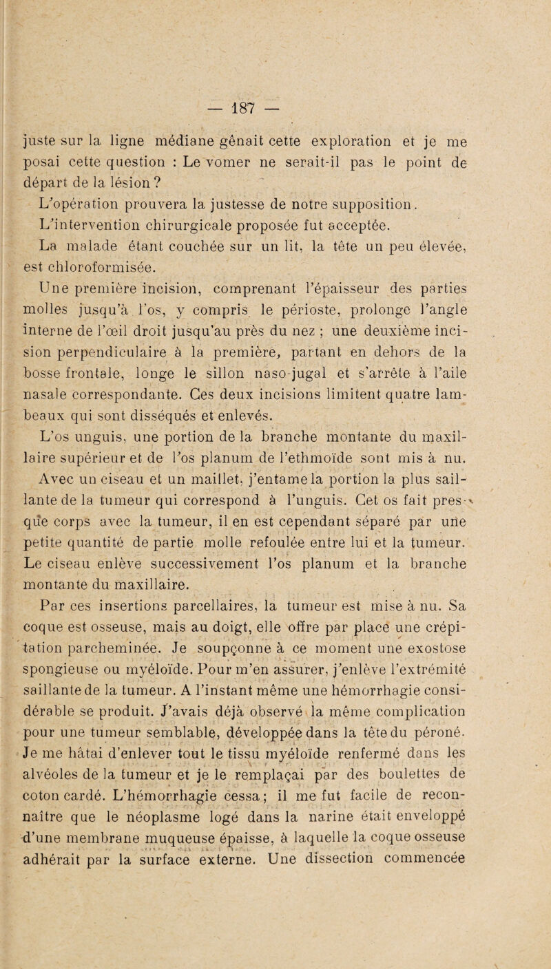 juste sur la ligne médiane gênait cette exploration et je me posai cette question : Le vomer ne serait-il pas le point de départ de la lésion ? L'opération prouvera la justesse de notre supposition. L'intervention chirurgicale proposée fut acceptée. La malade étant couchée sur un lit, la tête un peu élevée, est chloroformisée. Une première incision, comprenant l’épaisseur des parties molles jusqu’à l’os, y compris le périoste, prolonge l’angle interne de l’œil droit jusqu’au près du nez ; une deuxième inci¬ sion perpendiculaire à la première,, partant en dehors de la bosse frontale, longe le sillon naso-jugal et s’arrête à l’aile nasale correspondante. Ces deux incisions limitent quatre lam¬ beaux qui sont disséqués et enlevés. L’os unguis, une portion de la branche montante du maxil¬ laire supérieur et de l'os planum de l’ethmoïde sont mis à nu. Avec un ciseau et un maillet, j’entame la portion la plus sail¬ lante de la tumeur qui correspond à l’unguis. Cet os fait près-* que corps avec la tumeur, il en est cependant séparé par une petite quantité de partie molle refoulée entre lui et la tumeur. Le ciseau enlève successivement l’os planum et la branche montante du maxillaire. Par ces insertions parcellaires, la tumeur est mise à nu. Sa coque est osseuse, mais au doigt, elle offre par place une crépi¬ tation parcheminée. Je soupçonne à ce moment une exostose spongieuse ou myéloïde. Pour m’en assurer, j'enlève l’extrémité saillante de la tumeur. A l’instant même une hémorrhagie consi¬ dérable se produit. J’avais déjà observé la même complication pour une tumeur semblable, développée dans la tête du péroné. Je me hâtai d’enlever tout le tissu myéloïde renfermé dans les alvéoles de la tumeur et je le remplaçai par des boulettes de coton cardé. L’hémorrhagie cessa; il me fut facile de recon¬ naître que le néoplasme logé dans la narine était enveloppé d’une membrane muqueuse épaisse, à laquelle la coque osseuse adhérait par la surface externe. Une dissection commencée