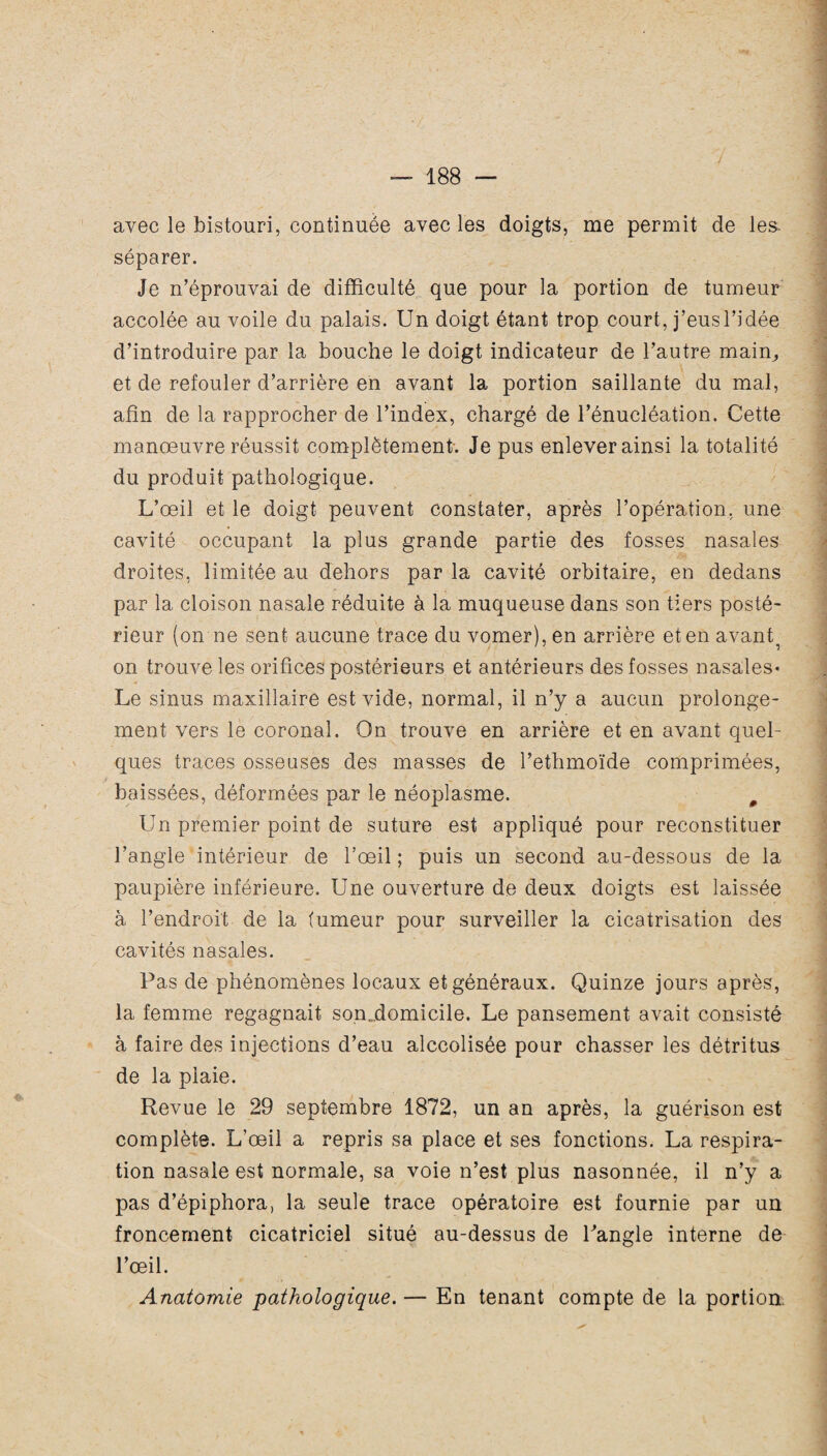 4 avec le bistouri, continuée avec les doigts, me permit de les. séparer. Je n’éprouvai de difficulté que pour la portion de tumeur accolée au voile du palais. Un doigt étant trop court, j’eus l’idée d’introduire par la bouche le doigt indicateur de l’autre main,, et de refouler d’arrière en avant la portion saillante du mal, afin de la rapprocher de l’index, chargé de l’énucléation. Cette manœuvre réussit complètement. Je pus enlever ainsi la totalité du produit pathologique. L’œil et le doigt peuvent constater, après l’opération, une cavité occupant la plus grande partie des fosses nasales droites, limitée au dehors par la cavité orbitaire, en dedans par la cloison nasale réduite à la muqueuse dans son tiers posté¬ rieur (on ne sent aucune trace du vomer), en arrière et en avant^ on trouve les orifices postérieurs et antérieurs des fosses nasales- Le sinus maxillaire est vide, normal, il n’y a aucun prolonge¬ ment vers le coronal. On trouve en arrière et en avant quel¬ ques traces osseuses des masses de l’ethmoïde comprimées, baissées, déformées par le néoplasme. m Un premier point de suture est appliqué pour reconstituer l’angle intérieur de l’œil ; puis un second au-dessous de la paupière inférieure. Une ouverture de deux doigts est laissée à l’endroit de la (umeur pour surveiller la cicatrisation des cavités nasales. Pas de phénomènes locaux et généraux. Quinze jours après, la femme regagnait son.domicile. Le pansement avait consisté à faire des injections d’eau alcoolisée pour chasser les détritus de la plaie. Revue le 29 septembre 1872, un an après, la guérison est complète. L’œil a repris sa place et ses fonctions. La respira¬ tion nasale est normale, sa voie n’est plus nasonnée, il n’y a pas d’épiphora, la seule trace opératoire est fournie par un froncement cicatriciel situé au-dessus de Pangle interne de l’œil. Anatomie pathologique. — En tenant compte de la portion.