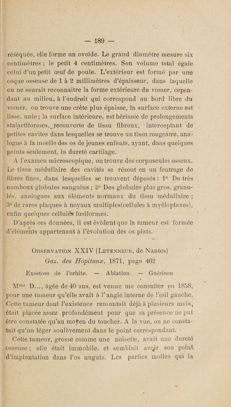 \ — 189 — réséquée, elle forme un ovoïde. Le grand diamètre mesure six centimètres ; le petit 4 centimètres. Son volume total égale celui d’un petit œuf de poule. L’extérieur est formé par une coque osseuse de 1 à 2 millimètres d’épaisseur, dans laquelle ou ne saurait reconnaître la forme extérieure du voraer, cepen¬ dant au milieu, à l'endroit qui correspond au bord libre du vomer, on trouve une crête plus épaisse, la surface externe est lisse, unie; la surface intérieure, est hérissée de prolongements stalactiformes,( recouverte de tissu fibreux, interceptant de petites cavités dans lesquelles se trouve un tissu rougeâtre, ana¬ logue à la moelle des os de jeunes enfants, ayant, dans quelques points seulement, la dureté cartilage. A l’examen microscopique, on trouve des corpuscules osseux. Le tissu médullaire des cavités se résout en un. feutrage de fibres fines, dans lesquelles se trouvent déposés : 1° De très nombeux globules sanguins ; Des globules plus gros, granu¬ lés, analogues aux éléments normaux du tissu médullaire ; 3° de rares plaques à noyaux multiplesfcellules à myéloplaxes), enfin quelques cellulé's fusiformes. D’après ces données, il est évident que la tumeur est formée d’éléments appartenant à l’évolution des os plats. Observation XXIV (Letenneur, de Nantes) Gaz. des Hôpitaux, 1871, page 462 Exostose de l’orbite. — Ablation. — Guérison Mme D..., âgée de 40 ans, est venue me consulter en 1858, pour une tumeur qu’elle avait à l’angle interne de l’œil gauche. Cette tumeur dont l’existence remontait déjà à plusieurs mois, était placée assez profondément pour que sa présence ne put être constatée qu’au moÿen du toucher. A la vue, on ne consta¬ tait qu’un léger soulèvement dans le point correspondant. • Cette tumeur, grosse comme une noisette, avait une dureté osseuse ; elle était immobile, et semblait avenir son pointx d’implantation dans l’os nuguis. Les parties molles qui la