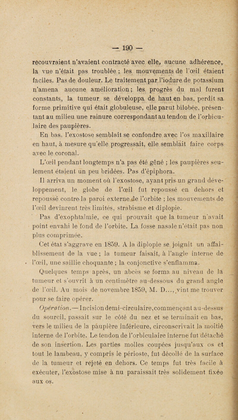 recouvraient n’avaient contracté avec elle,, aucune adhérence^ la vue n’était pas troublée ; les mouvements de l’œil étaient faciles. Pas de douleur. Le traitement par l’iodure de potassium n’amena aucune amélioration ; les progrès du mal furent constants, la tumeur se développa de haut en bas, perdit sa forme primitive qui était globuleuse, elle parut bilobée, présen¬ tant au milieu une rainure correspondant au tendon de l’orbicu- laire des paupières. En bas, l’exostose semblait se confondre avec l’os maxillaire en haut, à mesure qu’elle progressait, elle semblait faire corps avec le coronal. L’œil pendant longtemps n’a pas été gêné ; les paupières seu¬ lement étaient un peu bridées. Pas d’épiphora. Il arriva un moment où l’exostose, ayant pris un grand déve¬ loppement, le globe de l’œil fut repoussé en dehors et repoussé contre-la paroi externe de l’orbite ; les mouvements de l’œil devinrent très limités, strabisme et diplopie. Pas d’exophtalmie, ce qui prouvait que la tumeur n’avait point envahi le fond de l’orbite. La fosse nasale n’était pas non plus comprimée. Cet état s’aggrave en 1859. A la diplopie se joignit un affai¬ blissement de la vue ; la tumeur faisait, à l’angle interne de » l’œil, une saillie choquante ; la conjonctive s’enflamma. Quelques temps après, un abcès se forma au niveau de la tumeur et s’ouvrit à un centimètre au-dessous du grand angle de l’œil. Au mois de novembre 1859, M. D..., vint me trouver pour se faire opérer. Opération,— Incision demi-circulaire,commençant au-dessus du sourcil, passait sur le côté du nez et se terminait en bas, vers le milieu de la paupière inférieure, circonscrivait la moitié interne de l’orbite. Le tendon de l’orbiculaire interne fut détaché de son insertion. Les parties molles coupées jusqu’aux os et tout le lambeau, y compris le périoste, fut décollé de la surface de la tumeur et rejeté en dehors. Ce temps fut très facile à exécuter, l’exostose mise à nu paraissait très solidement fixée aux os.