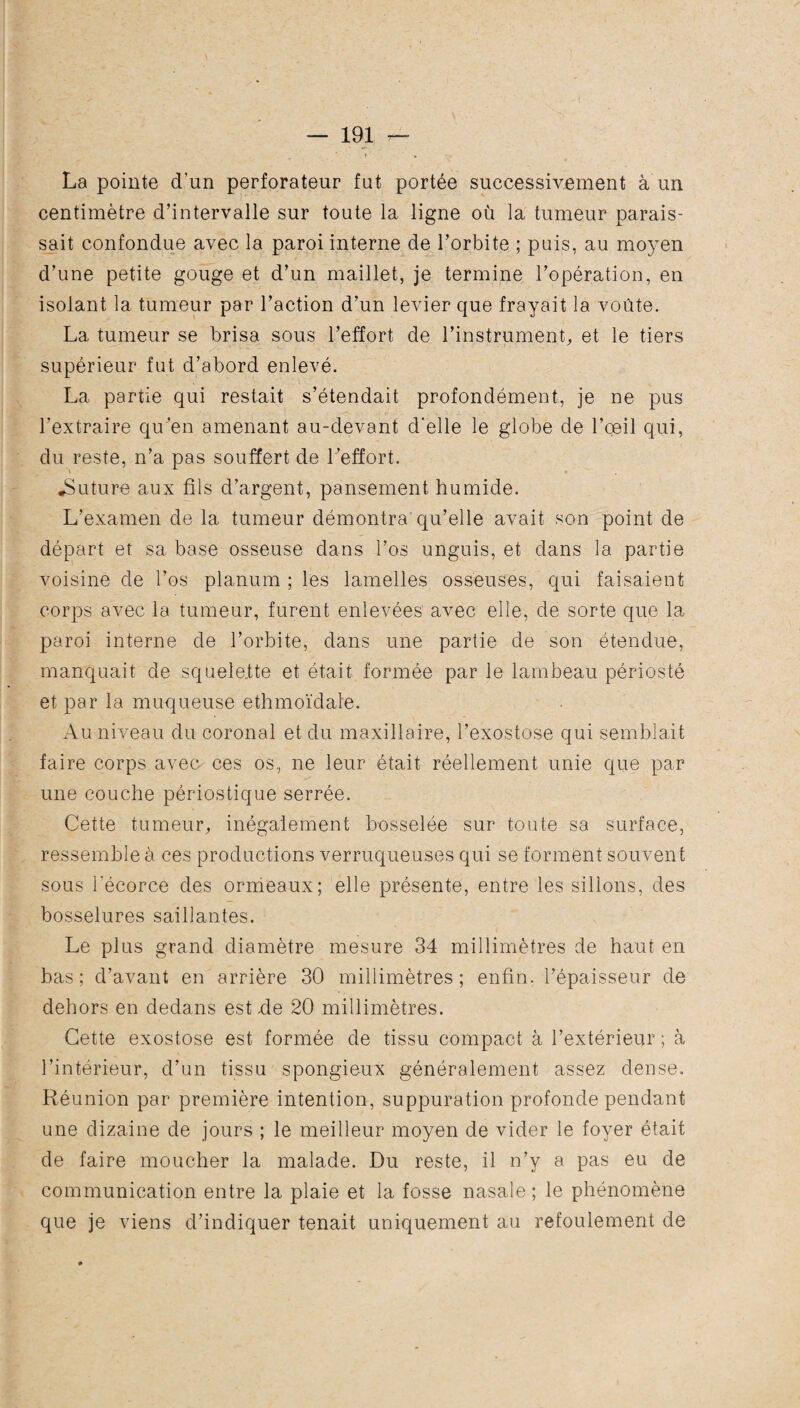 ( — 191 — ? La pointe d’un perforateur fut portée successivement a un centimètre d’intervalle sur toute la ligne où la tumeur parais¬ sait confondue avec la paroi interne de l’orbite ; puis, au moyen d’une petite gouge et d’un maillet, je termine l’opération, en isolant la tumeur par l’action d’un levier que frayait la voûte. La tumeur se brisa sous l’effort de l'instrument, et le tiers supérieur fut d’abord enlevé. La partie qui restait s’étendait profondément, je ne pus l’extraire qu’en amenant au-devant d’elle le globe de l’œil qui, du reste, n’a pas souffert de Leffort. ^Suture aux fils d’argent, pansement humide. L’examen de la tumeur démontra qu’elle avait son point de départ et sa base osseuse dans l’os unguis, et dans la partie voisine de l’os planum ; les lamelles osseuses, qui faisaient corps avec la tumeur, furent enlevées avec elle, de sorte que la paroi interne de l’orbite, dans une partie de son étendue, manquait de squelefte et était formée par le lambeau périosté et par la muqueuse ethmoïdale. Au niveau du coronal et du maxillaire, l’exostose qui semblait faire corps avec ces os, ne leur était réellement unie que par une couche périostique serrée. Cette tumeur,, inégalement bosselée sur toute sa surface, ressemble à ces productions verruqueuses qui se forment souvent sous l'écorce des ormeaux; elle présente, entre les sillons, des bosselures saillantes. Le plus grand diamètre mesure 34 millimètres de haut en bas ; d’avant en arrière 30 millimètres ; enfin, l’épaisseur de dehors en dedans est de 20 millimètres. Cette exostose est formée de tissu compact à l’extérieur ; à l’intérieur, d’un tissu spongieux généralement assez dense. Réunion par première intention, suppuration profonde pendant une dizaine de jours ; le meilleur moyen de vider le foyer était de faire moucher la malade. Du reste, il n’y a pas eu de communication entre la plaie et la fosse nasale ; le phénomène que je viens d’indiquer tenait uniquement au refoulement de