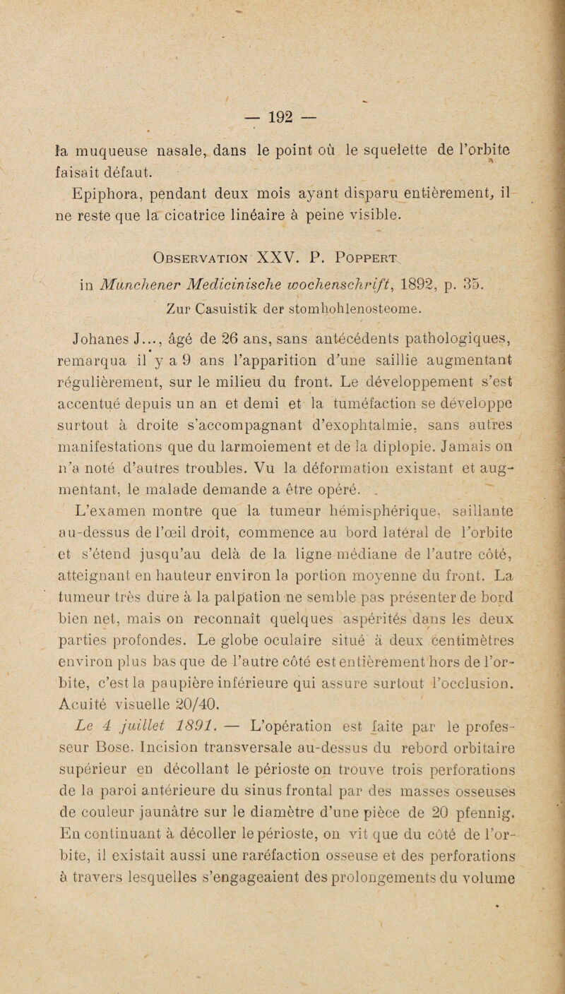 « — 192 — * îa muqueuse nasale, dans le point où le squelette de l’orbite faisait défaut. Epiphora, pendant deux mois ayant disparu entièrement, il ne reste que la cicatrice linéaire à peine visible. Observation XXV. P. Poppert in Munchener Medicinische Wochenschrift, 1892, p. 35. Zur Casuistik der stomliohlenosteome. Johanes J..., âgé de 26 ans, sans antécédents pathologiques, remarqua il y a 9 ans l’apparition d’une saillie augmentant régulièrement, sur le milieu du front. Le développement s’est accentué depuis un an et demi et la tuméfaction se développe surtout à droite s’accompagnant d’exophtalmie, sans autres manifestations que du larmoiement et de la diplopie. Jamais on ira noté d’autres troubles. Vu la déformation existant et aug¬ mentant, le malade demande a être opéré. . L’examen montre que la tumeur hémisphérique, saillante au-dessus de l’œil droit, commence au bord latéral de l’orbite et s’étend jusqu’au delà de la ligne médiane de l’autre côté, atteignant en hauteur environ la portion moyenne du front. La tumeur très dure à la palpation ne semble pas présenter de bord bien net, mais on reconnaît quelques aspérités dans les deux parties profondes. Le globe oculaire situé à deux centimètres environ plus bas que de l’autre côté est entièrement hors de l’or¬ bite, c’est la paupière inférieure qui assure surtout l’occlusion. Acuité visuelle 20/40. Le 4 juillet 1891. — L’opération est faite par le profes¬ seur Bose. Incision transversale au-dessus du rebord orbitaire supérieur en décollant le périoste on trouve trois perforations de la paroi antérieure du sinus frontal par des masses osseuses de couleur jaunâtre sur le diamètre d’une pièce de 20 pfennig. En continuant à décoller le périoste, on vit que du côté de l’or¬ bite, il existait aussi une raréfaction osseuse et des perforations à travers lesquelles s’engageaient des prolongements du volume