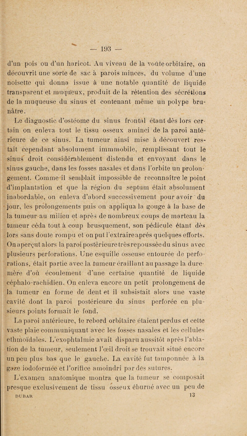 d’un pois ou d’un haricot. Au viveau de la voûte orbitaire, on découvrit une sorte de sac à parois minces, du volume d’une noisette qui donna issue à une notable quantité de liquide transparent et muqueux, produit delà rétention des sécrétions de la muqueuse du sinus et contenant même un polype bru¬ nâtre . Le diagnostic d’osfcéorne du sinus frontal étant dès lors cer¬ tain on enleva tout le tissu osseux aminci de la paroi anté¬ rieure de ce sinus. La tumeur ainsi mise à découvert res¬ tait cependant absolument immmobile, remplissant tout le sinus droit considérablement distendu et envoyant dans le sinus gauche, dans les fosses nasales et dans l’orbite un prolon¬ gement. Comme il semblait impossible de reconnaître le point d’implantation et que la région du septum était absolument inabordable, on enleva d’abord successivement pour avoir du jour, les prolongements puis on appliqua la gouge à la base de la tumeur au milieu et après de nombreux coups de marteau la tumeur céda tout à coup brusquement, son pédicule étant dès lors sans doute rompu et on put l’extraireaprés quelques efforts. On aperçut alors la paroi postérieure très repoussée du sinus avec plusieurs perforations. Une esquille osseuse entourée de perfo¬ rations, était partie avec la tumeur braillant au passage la dure- mère d’où écoulement d’une certaine quantité de liquide céphalo-rachidien. On enleva encore un petit prolongement de la tumeur en forme de dent et il subsistait alors une vaste cavité dont la paroi postérieure du sinus perforée en plu¬ sieurs points formait le fond. La paroi antérieure, ie rebord orbitaire étaient perdus et cette vaste plaie communiquant avec les fosses nasales et les cellules ethmoïdales. L'exophtalmie avait disparu aussitôt après l’abla¬ tion de la tumeur, seulement l’œil droit se trouvait situé encore un peu plus bas que le gauche. La cavité fut tamponnée à la gaze iodoformée et l’orifice amoindri par des sutures. L’examen anatomique montra que la tumeur se composait presque exclusivement de tissu osseux éburné avec un peu de 13 DUBAR