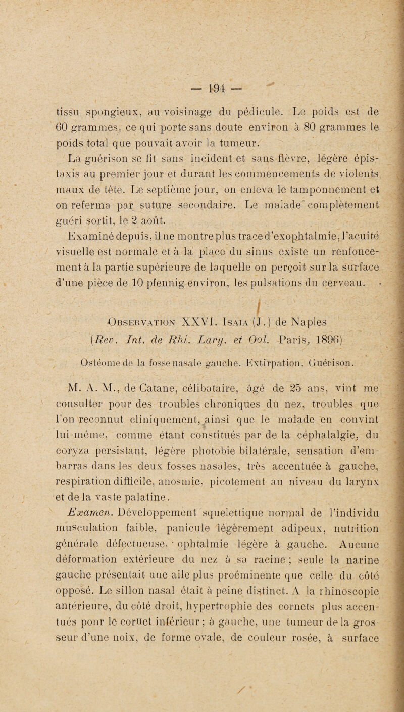 tissu spongieux, au voisinage du pédicule. Le poids est de 60 grammes, ce qui porte sans doute environ à 80 grammes le poids total que pouvait avoir la tumeur. La guérison se fit sans incident et sans fièvre, légère épis¬ taxis au premier jour et durant les commencements de violents maux de tête. Le septième jour, on enleva le tamponnement et on referma par suture secondaire. Le malade complètement guéri sortit, le 2 août. Examiné depuis, il ne montre plus trace d’exophtalmie, l’acuité visuelle est normale et à la place du sinus existe un renfonce¬ ment à la partie supérieure de laquelle on perçoit sur la surface d’une pièce de 10 pfennig environ, les pulsations du cerveau. / Observation XXVI. Isaia (J.) de Naples [Rec. Int. de Rhi. Lary. et Ool. Paris, 1896) Ostéomede la fosse nasale gauche. Extirpation. Guérison. M. A. M., de Catane, célibataire, âgé de 25 ans, vint me consulter pour des troubles chroniques du nez, troubles que l'on reconnut cliniquement, .ainsi que le malade en convint lui-même, comme étant constitués par de la céphalalgie, du coryza persistant, légère photobie bilatérale, sensation d’em¬ barras dans les deux fosses nasales, très accentuée à gauche, respiration difficile, anosmie, picotement au niveau du larynx et de la vas te palatine. Examen. Développement squelettique normal de l’individu musculation faible, panicule légèrement adipeux, nutrition générale défectueuse, • ophtalmie légère à gauche. Aucune déformation extérieure du nez à sa racine ; seule la narine gauche présentait une aile plus proéminente que celle du côté opposé. Le sillon nasal était à peine distinct. A la rhinoscopie antérieure, du côté droit, hypertrophie des cornets plus accen¬ tués pour le cornet inférieur; à gauche, une tumeur delà gros seur d’une noix, de forme ovale, de couleur rosée, à surface