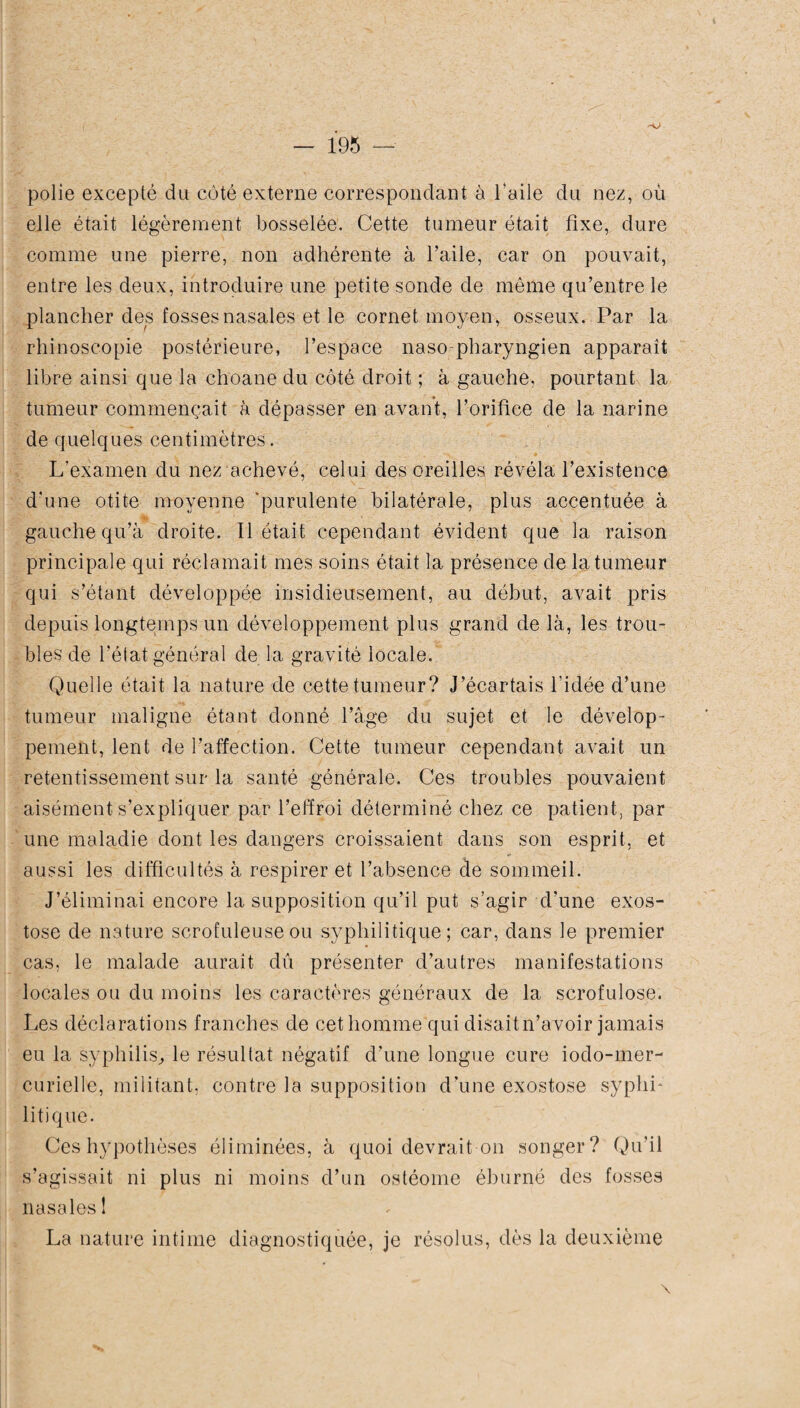 polie excepté du coté externe correspondant à l'aile du nez, où elle était légèrement bosselée. Cette tumeur était fixe, dure comme une pierre, non adhérente à l’aile, car on pouvait, entre les deux, introduire une petite sonde de même qu’entre le plancher des fosses nasales et le cornet moyen, osseux. Par la rhinoscopie postérieure, l’espace naso-pharyngien apparaît libre ainsi que la choane du côté droit ; à gauche, pourtant la tumeur commençait à dépasser en avant, l’orifice de la narine de quelques centimètres. . L’examen du nez achevé, celui des oreilles révéla l’existence d’une otite moyenne 'purulente bilatérale, plus accentuée à gauche qu’à droite. Il était cependant évident que la raison principale qui réclamait mes soins était la présence de la tumeur qui s’étant développée insidieusement, au début, avait pris depuis longtemps un développement plus grand de là, les trou¬ bles de l’état général de la gravité locale. Quelle était la nature de cette tumeur? J’écartais l'idée d’une tumeur maligne étant donné l’âge du sujet et le dévelop¬ pement, lent de l’affection. Cette tumeur cependant avait un retentissement sur la santé générale. Ces troubles pouvaient aisément s’expliquer par l’effroi déterminé chez ce patient, par une maladie dont les dangers croissaient dans son esprit, et aussi les difficultés à respirer et l’absence de sommeil. J’éliminai encore la supposition qu’il put s’agir d’une exos¬ tose de nature scrofuleuse ou syphilitique; car, dans le premier cas, le malade aurait dû présenter d’autres manifestations locales ou du moins les caractères généraux de la scrofulose. Les déclarations franches de cet homme qui disaitn’avoir jamais eu la syphilis., le résultat négatif d’une longue cure iodo-mer- curielle, militant, contre la supposition d’une exostose syphL lit) que. Ces hypothèses éliminées, à quoi devrait on songer? Qu’il s’agissait ni plus ni moins d’un ostéome éburné des fosses nasales 1 \