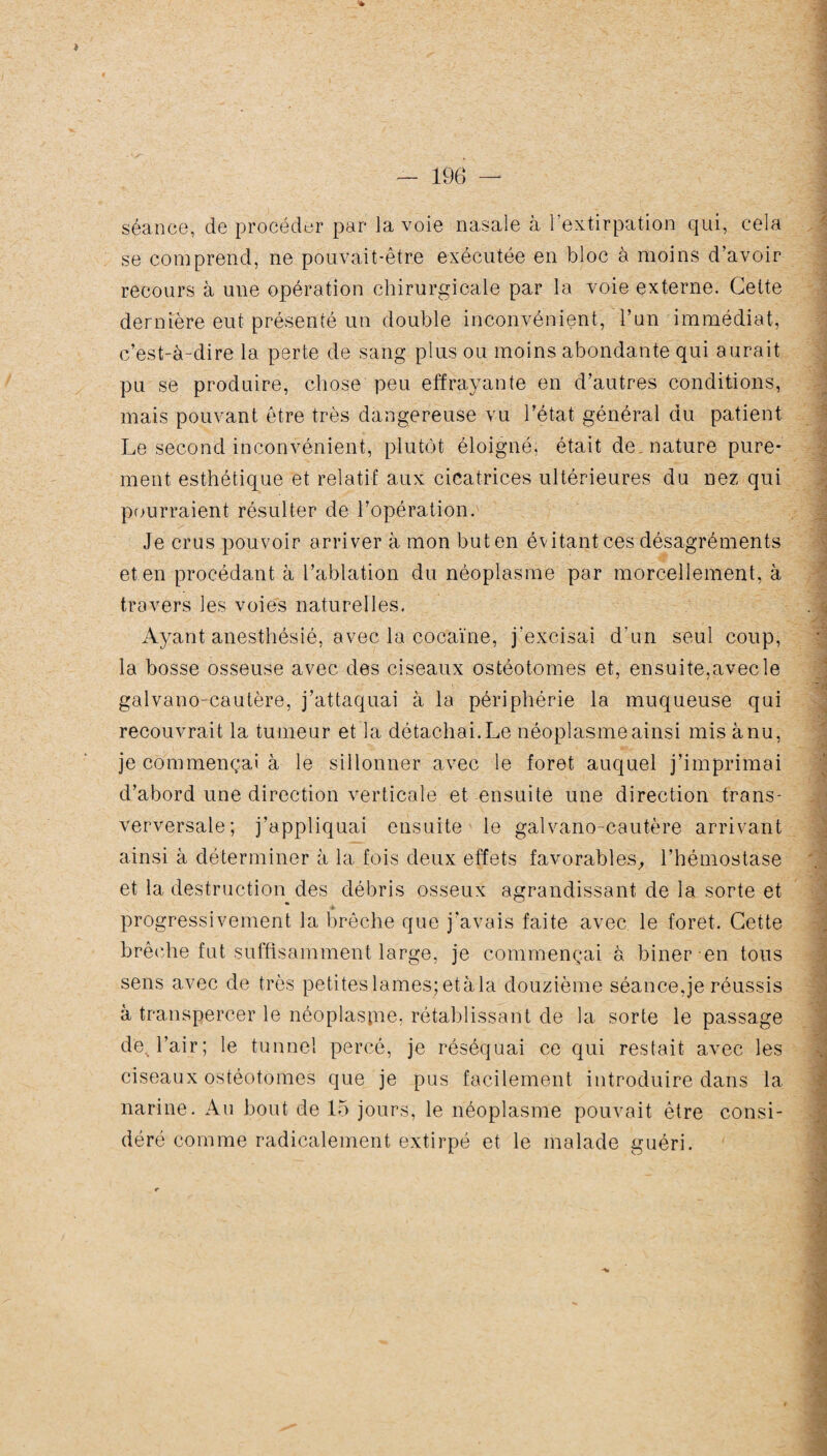 séance, de procéder par la voie nasale à l’extirpation qui, cela se comprend, ne pouvait-être exécutée en bloc à moins d’avoir recours à une opération chirurgicale par la voie externe. Cette dernière eut présenté un double inconvénient, l’un immédiat, c’est-à-dire la perte de sang plus ou moins abondante qui aurait pu se produire, chose peu effrayante en d’autres conditions, mais pouvant être très dangereuse vu l’état général du patient Le second inconvénient, plutôt éloigné, était de nature pure¬ ment esthétique et relatif aux cicatrices ultérieures du nez qui pourraient résulter de l’opération. Je crus pouvoir arriver à mon but en évitant ces désagréments et en procédant à l’ablation du néoplasme par morcellement, à travers les voies naturelles, Ayant anesthésié, avec la cocaïne, j’excisai d'un seul coup, la bosse osseuse avec des ciseaux ostéotomes et, ensuite,avec le galvano-cautère, j’attaquai à la périphérie la muqueuse qui recouvrait la tumeur et la détachai. Le néoplasme ainsi mis à nu, je commençai à le sillonner avec le foret auquel j’imprimai d’abord une direction verticale et ensuite une direction trans- verversale; j’appliquai ensuite le galvano-cautère arrivant ainsi à déterminer à la fois deux effets favorables, l’hémostase et la destruction des débris osseux agrandissant de la sorte et progressivement la brèche que j’avais faite avec le foret. Cette brèche fut suffisamment large, je commençai à biner en tous sens avec de très petiteslames;etàla douzième séance,je réussis à transpercer le néoplaspie, rétablissant de la sorte le passage de. l’air; le tunnel percé, je réséquai ce qui restait avec les ciseaux ostéotomes que je pus facilement introduire dans la narine. Au bout de 15 jours, le néoplasme pouvait être consi¬ déré comme radicalement extirpé et le malade guéri.