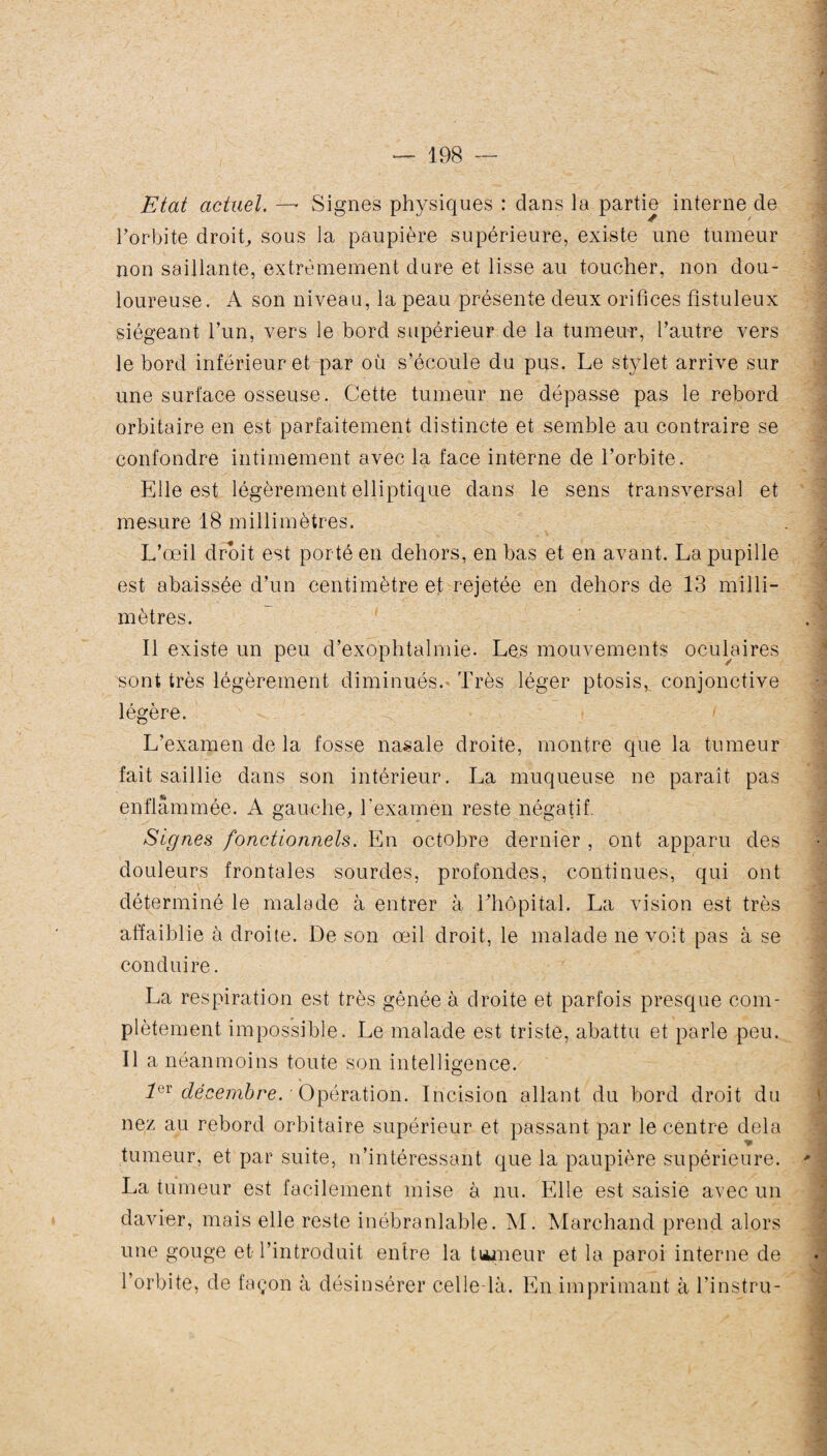 Etat actuel. —* Signes physiques : dans la partie interne de l’orbite droit, sous la paupière supérieure, existe une tumeur non saillante, extrêmement dure et lisse au toucher, non dou¬ loureuse. A son niveau, la peau présente deux orifices fistuleux siégeant l’un, vers le bord supérieur de la tumeur, l’autre vers le bord inférieur et par où s’écoule du pus. Le stylet arrive sur une surface osseuse. Cette tumeur ne dépasse pas le rebord orbitaire en est parfaitement distincte et semble au contraire se confondre intimement avec la face interne de l’orbite. Elle est légèrement elliptique dans le sens transversal et mesure 18 millimètres. L’œil droit est porté en dehors, en bas et en avant. La pupille est abaissée d’un centimètre et rejetée en dehors de 13 milli¬ mètres. Il existe un peu d’exophtalmie. Les mouvements oculaires sont très légèrement diminués. Très léger ptosis, conjonctive légère. L’examen de la fosse nasale droite, montre que la tumeur fait saillie dans son intérieur. La muqueuse ne paraît pas enflammée. A gauche, l'examen reste négatif. Signes fonctionnels. En octobre dernier , ont apparu des douleurs frontales sourdes, profondes, continues, qui ont déterminé le malade à entrer à lTiôpital. La vision est très affaiblie à droite. De son œil droit, le malade ne voit pas à se conduire. La respiration est très gênée à droite et parfois presque com¬ plètement impossible. Le malade est triste, abattu et parle peu. Il a néanmoins toute son intelligence. 1QV décembre. ■ Opération. Incision allant du bord droit du nez au rebord orbitaire supérieur et passant par le centre delà tumeur, et par suite, n’intéressant que la paupière supérieure. * La tumeur est facilement mise à nu. Elle est saisie avec un davier, mais elle reste inébranlable. M. Marchand prend alors une gouge et l’introduit entre la tumeur et la paroi interne de l’orbite, de façon à désinsérer celle-là. En imprimant à l’instru-