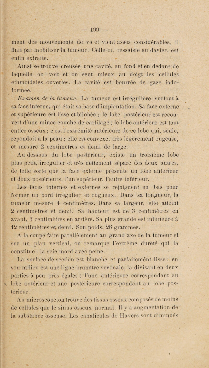 ment des mouvements de va et vient assez considérables, il finit par mobiliser la tumeur. Celle-ci, ressaisie au davier, est enfin extraite. Ainsi se trouve creusée une cavité, au fond et en dedans de laquelle on voit et on sent mieux au doigt les cellules ethmoïdales ouvertes. La cavité est bourrée de gaze iodo- formée. Examen de la tumeur. La tumeur est irrégulière, surtout à sa face interne, qui était sa base d’implantation. Sa face externe et supérieure est lisse et bilobée ; le lobe postérieur est recou- * vert d’une mince couche de cartilage ; le lobe antérieur est tout entier osseux; c’est l’extrémité antérieure de ce lobe qui, seule, répondait à la peau ; elle est convexe, très légèrement rügeuse, et mesure 2 centimètres et demi de large. Au-dessous du lobe postérieur, existe un troisième lobe plus petit, irrégulier et très nettement séparé des deux autres, de telle sorte que la face externe présente un lobe antérieur et deux postérieurs, l’un supérieur, l’autre inférieur. Les faces internes et externes se rejoignent en bas pour former un bord irrégulier et rugueux. Dans sa longueur, la tumeur mesure 4 centimètres. Dans sa largeur, elle atteint 2 centimètres et demi. Sa hauteur est de 3 centimètres en avant, 3 centimètres en arrière. Sa plus grande est inférieure à 12 centimètres et demi. Son poids, 26 grammes. A la coupe faite parallèlement au grand axe de la tumeur et sur un plan vertical, on remarque l'extrême dureté qui la constitue : la scie mord avec peine. La surface de section est blanche et parfaitemént lisse ; en son milieu est une ligne brunâtre verticale, la divisant en deux parties à peu près égales ; l’une antérieure correspondant au • lobe antérieur et une postérieure correspondant au lobe pos- •N. • ' X térieur. Au microscope,on trouve des tissus osseux composés de moins de cellules que le sinus osseux normal. Il y a augmentation de la substance osseuse. Les canalicules de Havers sont diminués