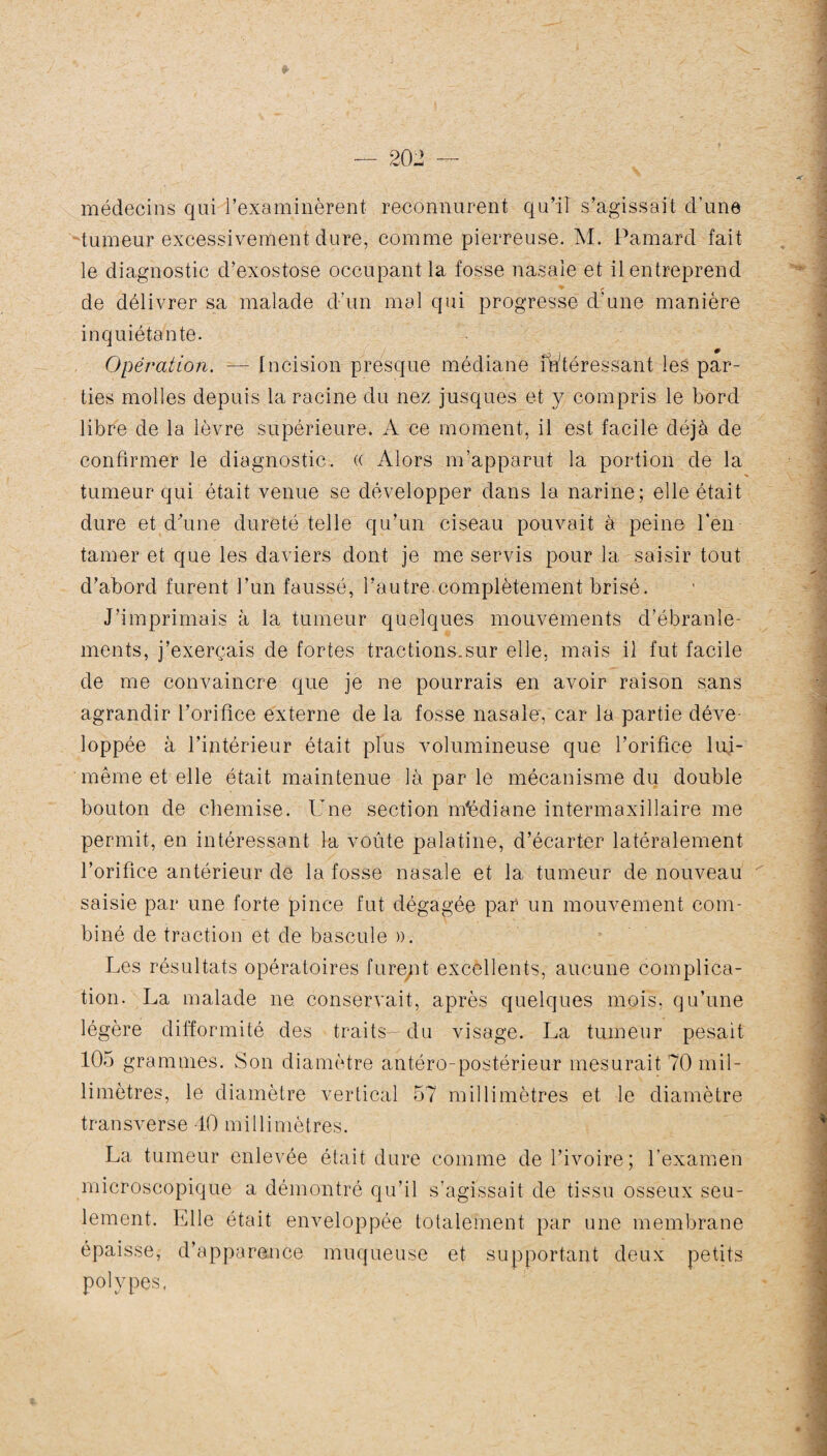 médecins qui l’examinèrent reconnurent qu’il s’agissait d’une tumeur excessivement dure, comme pierreuse. M. Pamard fait le diagnostic d’exostose occupant la fosse nasale et il entreprend r de délivrer sa malade d’un mal qui progresse d’une manière inquiétante. Opération. — Incision presque médiane intéressant les par¬ ties molles depuis la racine du nez jusques et y compris le bord libre de la lèvre supérieure. A ce moment, il est facile déjà de confirmer le diagnostic. (( Alors m’apparut la portion de la tumeur qui était venue se développer dans la narine; elle était dure et d’une dureté telle qu’un ciseau pouvait à peine l'en¬ tamer et que les daviers dont je me servis pour la saisir tout d’abord furent l’un faussé, l’autre complètement brisé. J’imprimais à la tumeur quelques mouvements d’ébranle¬ ments, j’exerçais de fortes tractions.sur elle, mais il fut facile de me convaincre que je ne pourrais en avoir raison sans agrandir l’orifice externe de la fosse nasale, car la partie déve loppée à l’intérieur était plus volumineuse que l’orifice lui- même et elle était maintenue là par le mécanisme du double bouton de chemise. Une section médiane intermaxillaire me permit, en intéressant la voûte palatine, d’écarter latéralement l’orifice antérieur de la fosse nasale et la tumeur de nouveau saisie par une forte pince fut dégagée par un mouvement com¬ biné de traction et de bascule ». Les résultats opératoires furent excellents, aucune complica¬ tion. La malade ne conservait, après quelques mois, qu’une légère difformité des traits- du visage. La tumeur pesait 105 grammes. Son diamètre antéro-postérieur mesurait 70 mil¬ limètres, le diamètre vertical 57 millimètres et le diamètre transverse 40 millimètres. La tumeur enlevée était dure comme de l’ivoire; l’examen microscopique a démontré qu’il s’agissait de tissu osseux seu¬ lement. Elle était enveloppée totalement par une membrane épaisse, d’apparence muqueuse et supportant deux petits polypes.