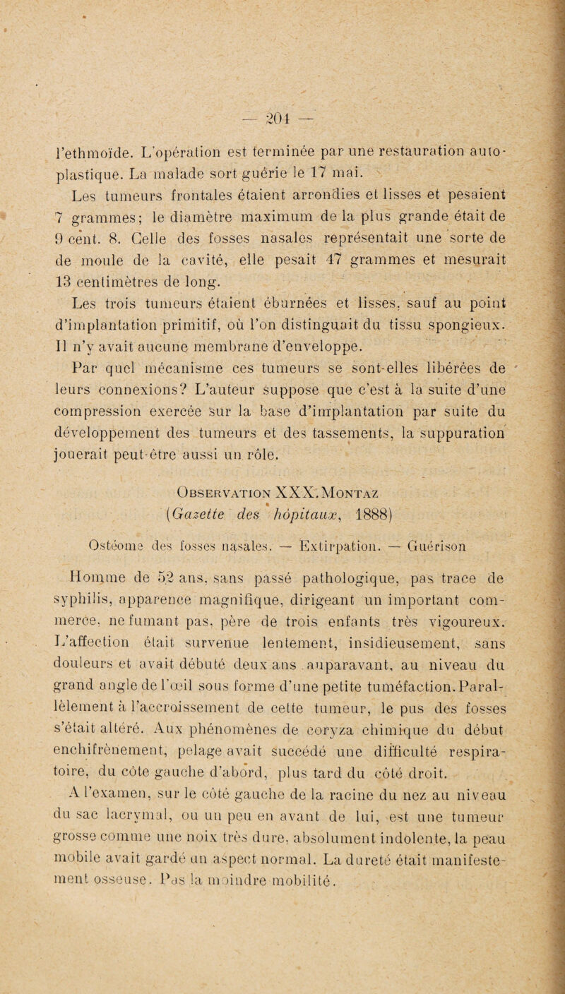 l’ethmoïde. L’opération est terminée par une restauration auto- plastique. La malade sort guérie le 17 mai. Les tumeurs frontales étaient arrondies et lisses et pesaient 7 grammes; le diamètre maximum de la plus grande était de 9 cent. 8. Celle des fosses nasales représentait une sorte de de moule de la cavité, elle pesait 47 grammes et mesurait 13 centimètres de long. Les trois tumeurs étaient éburnées et lisses, sauf au point d’implantation primitif, où l’on distinguait du tissu spongieux. Il n’y avait aucune membrane d’enveloppe. Par quel mécanisme ces tumeurs se sont-elles libérées de leurs connexions? L’auteur suppose que c’est à la suite d’une compression exercée Sur la base d’implantation par suite du développement des tumeurs et des tassements, la suppuration jouerait peut-être aussi un rôle. Observation XXX.Montaz (Gazette des hôpitaux, 1888) Ostéome des fosses nasales. — Extirpation. — Guérison Homme de 52 ans. sans passé pathologique, pas trace de syphilis, apparence magnifique, dirigeant un important com¬ merce, ne fumant pas, père de trois enfants très vigoureux. L’affection élait survenue lentement, insidieusement, sans douleurs et avait débuté deux ans auparavant, au niveau du grand angle de l’œil sous forme d’une petite tuméfaction.Paral¬ lèlement à l’accroissement de cette tumeur, le pus des fosses s’était altéré. Aux phénomènes de coryza chimique du début enchitrènement, pelage avait succédé une difficulté respira¬ toire, du côte gauche d’abord, plus tard du côté droit. A l’examen, sur le côté gauche de la racine du nez au niveau du sac lacrymal, ou un peu en avant de lui, est une tumeur grosse comme une noix très dure, absolument indolente, la peau mobile avait gardé un aspect normal. La dureté était manifeste¬ ment osseuse. Pas la moindre mobilité.