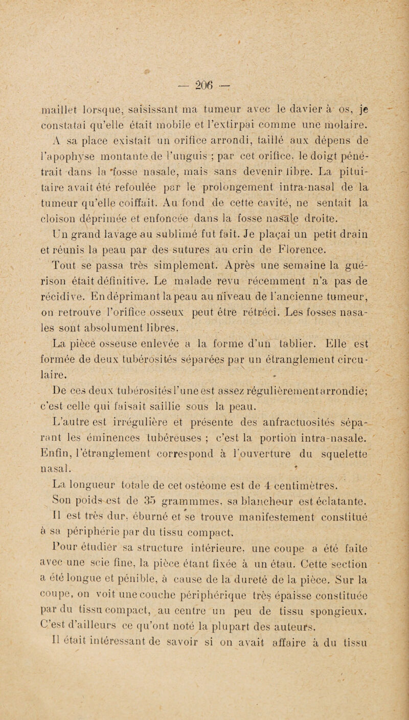 maillet lorsque, saisissant ma tumeur avec le davier à os, je constatai qu’elle était mobile et l’extirpai comme une molaire. A sa place existait un orifice arrondi, taillé aux dépens de l’apophyse montante de l’unguis ; par cet orifice, le doigt péné¬ trait dans la 'fosse nasale, mais sans devenir libre. La pitui¬ taire avait été refoulée par le prolongement intra-nasal de la tumeur qu’elle coiffait. Au fond de cette cavité, ne sentait la cloison déprimée et enfoncée dans la fosse nasale droite. Un grand lavage au sublimé fut fait. Je plaçai un petit drain et réunis la peau par des sutures au crin de Florence. Tout se passa très simplement. Après une semaine la gué¬ rison était définitive. Le malade revu récemment n’a pas de récidive. En déprimant la peau au niveau de l’ancienne tumeur, on retrouve l’orifice osseux peut être rétréci. Les fosses nasa¬ les sont absolument libres. La pièce osseuse enlevée a la forme d’un tablier. Elle est formée de deux tubérosités séparées par un étranglement circu- \ laire. De ces deux tubérosités l’une est assez régulièrement arrondie; c'est celle qui faisait saillie sous la peau. L’autre est irrégulière et présente des anfractuosités sépa¬ rant les éminences tubéreuses ; c’est la portion intra-nasale. Enfin, l’étranglement correspond à l’ouverture du squelette nasal. La longueur totale de cet ostéome est de 4 centimètres. Son poids est de 35 grammmes, sa blancheur est éclatante. 11 est très dur, éburné et se trouve manifestement constitué à sa périphérie par du tissu compact. Pour étudier sa structure intérieure, une coupe a été faite avec une scie fine, la pièce étant fixée à un étau. Cette section a été longue et pénible, à cause de la dureté de la pièce. Sur la coupe, on voit une couche périphérique très épaisse constituée par du tissu compact, au centre un peu de tissu spongieux. C est d’ailleurs ce qu’ont noté la plupart des auteurs. Il était intéressant de savoir si on avait affaire à du tissu