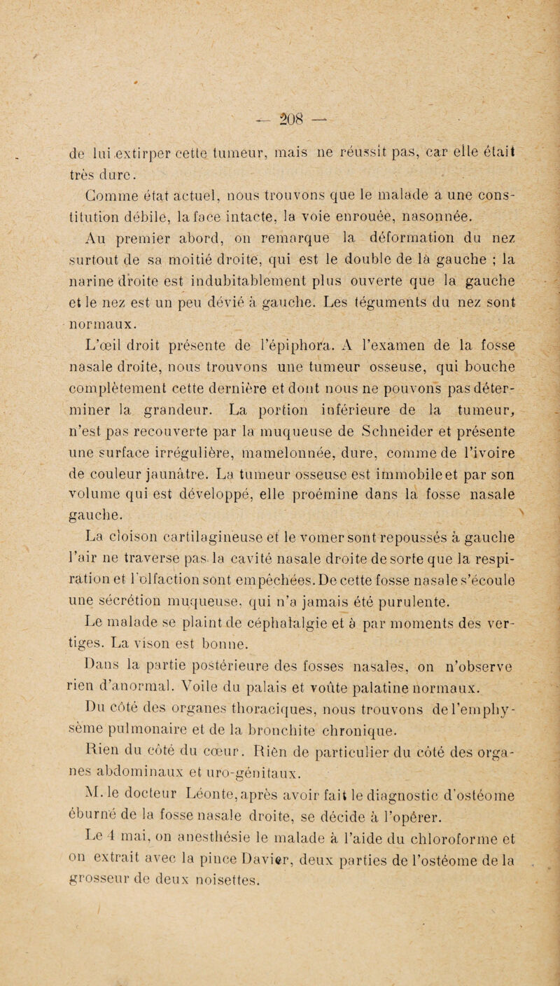 de lui .extirper cette tumeur, mais ne réussit pas, car elle était très dure. Gomme état actuel, nous trouvons que le malade a une cons¬ titution débile, la face intacte, la voie enrouée, nasonnée. Au premier abord, on remarque la déformation du nez surtout de sa moitié droite, qui est le double de là gauche ; la narine droite est indubitablement plus ouverte que la gauche et le nez est un peu dévié à gauche. Les téguments du nez sont normaux. L’œil droit présente de l’épiphora. A l’examen de la fosse nasale droite, nous trouvons une tumeur osseuse, qui bouche complètement cette dernière et dont nous ne pouvons pas déter¬ miner la grandeur. La portion inférieure de la tumeur, n’est pas recouverte par la muqueuse de Schneider et présente une surface irrégulière, mamelonnée, dure, comme de l’ivoire de couleur jaunâtre. La tumeur osseuse est immobile et par son volume qui est développé, elle proémine dans la fosse nasale gauche. La cloison cartilagineuse et le voilier sont repoussés à gauche l’air ne traverse pas. la cavité nasale droite de sorte que la respi¬ ration et l’olfaction sont empêchées. De cette fosse nasale s’écoule une sécrétion muqueuse, qui n’a jamais été purulente. Le malade se plaint de céphalalgie et à par moments des ver¬ tiges. La vison est bonne. Dans la partie postérieure des fosses nasales, on n’observe rien d’anormal. Voile du palais et voûte palatine normaux. Du côté des organes thoraciques, nous trouvons de l’emphy¬ sème pulmonaire et de la bronchite chronique. Rien du côté du cœur. Rien de particulier du côté des orga¬ nes abdominaux et uro-génitaux. M. le docteur Léonte,après avoir fait le diagnostic d'ostéome éburné de la fosse nasale droite, se décide à l’opérer. Le 4 mai, on anesthésie le malade à l’aide du chloroforme et on extrait avec la pince Davier, deux parties de l’ostéome de la grosseur de deux noisettes.