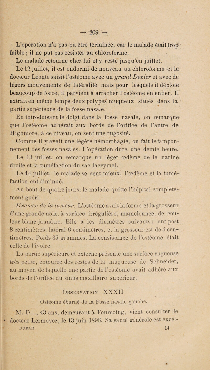 — 209 — L’opération n’a pas pu être terminée, car le malade était trop faible ; il ne put pas résister au chloroforme. Le malade retourne chez lui et y reste jusqu’en juillet. Le 12 juillet, il est endormi de nouveau au chloroforme et le docteur Léonte saisit l’ostéome avec un grand Davier et avec de légers mouvements de latéralité mais pour lesquels il déploie beaucoup de force, il parvient à arracher l’ostéome en entier. Il extrait en même temps deux polypes muqueux situés dans la partie supérieure de la fosse nasale. En introduisant le doigt dans la fosse nasale, on remarque que l’ostéome adhérait aux bords de l’orifice de l’antre de Highmore, à ce niveau, on sent une rugosité. Comme il y avait une légère hémorrhagie, on fait le tampon¬ nement des fosses nasales. L’opération dure une demie heure. Le 13 juillet, on remarque un léger oedème de la narine droite et la tuméfaction du sac lacrymal. Le 14 juillet, le malade se sent mieux, Poedème et la tumé¬ faction ont diminué. Au bout de quatre jours, le malade quitte l’hôpital complète¬ ment guéri. Examen de la tumeur. L’ostéome avait la forme et la grosseur d’une grande noix, à surface irrégulière, mamelonnée, de cou¬ leur blanc-jaunâtre. Elle a les diamètres suivants : ant post 8 centimètres, latéral 6 centimètres, et la grosseur est de 4 cen¬ timètres. Poids 35 grammes. La consistance de l’ostéome était celle de l’ivoire. La partie supérieure et externe présente une surface rugueuse très petite, entourée des restes de la muqueuse de Schneider, au moyen de laquelle une partie de l’ostéome avait adhéré aux bords de l’orifice du sinus maxillaire supérieur. Observation XXXII Ostéome éburné de la Fosse nasale gauche. M. D..., 43 ans, demeurant à Tourcoing,' vient consulter le * docteur Lermoyez, le 13 juin 1896. Sa santé générale est excel-