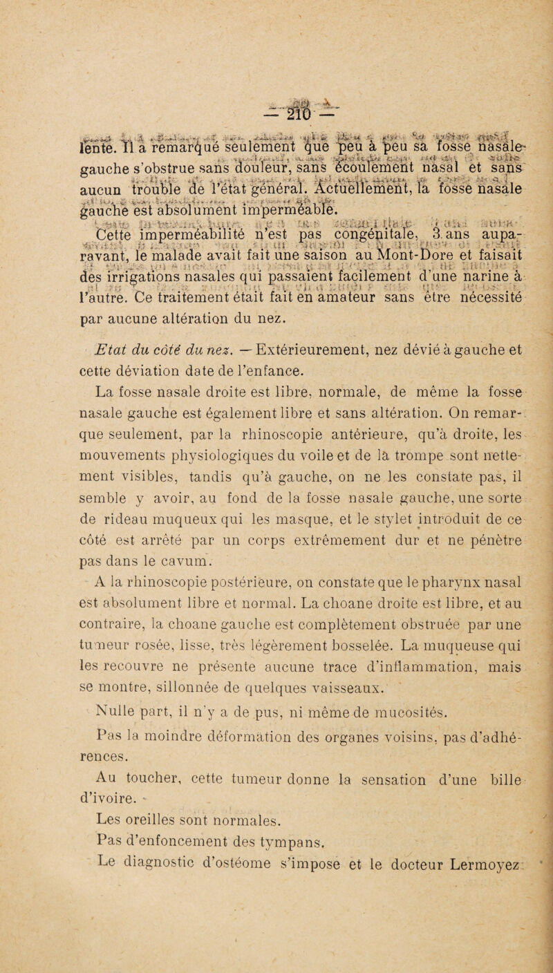 lente. Il a remarque seulement que ^>eu a peu sa fosse nasale* - - .* . - gauche s’obstrue sans douleur, sans écoulement nasal et sans aucun trouble de 1 état general. Actuellement, la fosse nasale gauche est absolument imperméable. y&i | . . y : ■: U i , . i • » aifci Cette imperméabilité n est pas congénitale, 3. ans aupa- 1 - , , tè , ., • Ift . mi Î.ù Î , tM • • rayant, le malade avait fait une saison au Mont-Dore et faisait j:ï Vl -J Cl . I • des irrigations nasales qui passaient facilement d une narine à H : : ' .■ , . , . yji ■., - />/ mi U , l’autre. Ce traitement était fait en amateur sans etre nécessite par aucune altération du nez. Etat du côté duriez. —Extérieurement, nez dévié à gauche et cette déviation date de l’enfance. La fosse nasale droite est libre, normale, de même la fosse nasale gauche est également libre et sans altération. On remar¬ que seulement, par la rhinoscopie antérieure, qu’à droite, les mouvements physiologiques du voile et de la trompe sont nette¬ ment visibles, tandis qu’à gauche, on ne les constate pas, il semble y avoir, au fond de la fosse nasale gauche, une sorte de rideau muqueux qui les masque, et le stylet introduit de ce côté est arrêté par un corps extrêmement dur et ne pénètre pas dans le cavum. A la rhinoscopie postérieure, on constate que le pharynx nasal est absolument libre et normal. La choane droite est libre, et au contraire, la choane gauche est complètement obstruée par une tumeur rosée, lisse, très légèrement bosselée. La muqueuse qui les recouvre ne présente aucune trace d’inflammation, mais se montre, sillonnée de quelques vaisseaux. Nulle part, il n’y a de pus, ni même de mucosités. Pas la moindre déformation des organes voisins, pas d’adhé¬ rences. Au toucher, cette tumeur donne la sensation d’une bille d’ivoire. - Les oreilles sont normales. Pas d’enfoncement des tympans. Le diagnostic d’ostéome s’impose et le docteur Lermoyez