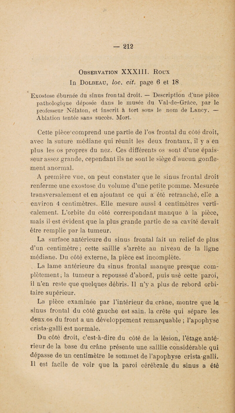 Observation XXXIII. Roux In Dolbeau, loc, cit. page 6 et 18 Exostose éburnée du sinus frontal droit. — Description d’une pièce pathologique déposée dans le musée du Val-de-Grâce, par le professeur Nélaton, et inscrit à tort sous le nom de Lancy. — Ablation tentée sans succès. Mort. Cette pièce comprend une partie de l’os frontal du côté droit, avec la suture médiane qui réunit les deux frontaux, il y a en plus les os propres du nez. Ces différents os sont d’une épais¬ seur assez grande, cependant ils ne sont le siège d'aucun gonfle¬ ment anormal. A première vue, on peut constater que le sinus frontal droit renferme une exostose du volume d’une petite pomme. Mesurée transversalement et en ajoutant ce qui a été retranché, elle a environ 4 centimètres. Elle mesure aussi 4 centimètres verti¬ calement. L’orbite du côté correspondant manque à la pièce, mais il est évident que la plus grande partie de sa cavité devait être remplie par la tumeur. La surface antérieure du sinus frontal fait un relief de plus d’an centimètre ; cette saillie s’arrête au niveau de la ligne médiane. Du côté externe, la pièce est incomplète. La lame antérieure du sinus frontal manque presque com¬ plètement, la tumeur a repoussé d’abord, puis usé cette paroi, il n’en reste que quelques débris. Il n’y a plus de rebord orbi¬ taire supérieur. La pièce examinée par l’intérieur du crâne, montre que le sinus frontal du côté gauche est sain, la crête qui sépare les deux os du front a un développement remarquable ; l’apophyse crista-galli est normale. Du côté droit, c’est-à-dire du côté de la lésion, l’étage anté¬ rieur de la base du crâne présente une saillie considérable qui dépasse de un centimètre le sommet de l’apophyse crista-galli. II est facile de voir que la paroi cérébrale du sinus a été