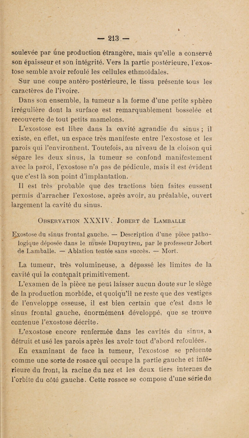 » soulevée par une production étrangère, mais qu’elle a conservé son épaisseur et son intégrité. Vers la partie postérieure, l’exos¬ tose semble avoir refoulé les cellules ethmoïdales. Sur une coupe antéro-postérieure, le tissu présente tous les caractères de l’ivoire. Dans son ensemble, la tumeur a la forme d’une petite sphère irrégulière dont la surface est remarquablement bosselée et recouverte de tout petits mamelons. L’exostose est libre dans la oavité agrandie du sinus ; il existe, en effet, un espace très manifeste entre l’exostose et les parois qui l’environnent. Toutefois, au niveau de la cloison qui sépare les deux sinus, la tumeur se confond manifestement avec la paroi, l’exostose n’a pas de pédicule, mais il est évident que c’est là son point d’implantation. Il est très probable que des tractions bien faites eussent permis d’arracher l’exostose, après avoir, au préalable, ouvert largement la cavité du sinus. Observation XXXIV. Jobert de Lamballe Exostose du sinus frontal gauche. — Description d’une pièce patho¬ logique déposée dans le musée Dupuytren, par le professeur Jobert de Lamballe. — Ablation tentée sans succès. — Mort. La tumeur, très volumineuse, a dépassé les limites de la cavité qui la contenait primitivement. L’examen de la pièce ne peut laisser aucun doute sur le siège de la production morbide, et quoiqu’il ne reste que des vestiges de l’enveloppe osseuse, il est bien certain que c’est dans le sinus frontal gauche, énormément développé, que se trouve contenue l’exostose décrite. L’exostose encore renfermée dans les cavités du sinus, a détruit et usé les parois après les avoir tout d’abord refoulées. En examinant de face la tumeur, l’exostose se présente comme une sorte de rosace qui occupe la partie gauche et infé¬ rieure du front, la racine du nez et les deux tiers internes de l’orbite du côté gauche. Cette rosace se compose d’une série de