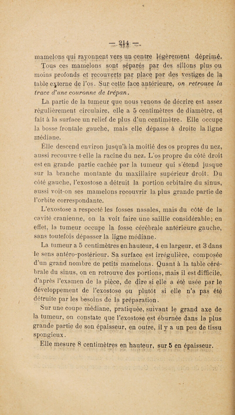 mamelons qui rayonnent vers un centre légèrement déprimé. Tous ces mamelons sont séparés par des sillons plus ou moins profonds et recouverts par place par des vestiges de la table externe de l’os. Sur cette face antérieure, on retrouve la trace d'une couronne de trépan. La partie de la tumeur que nous venons de décrire est assez régulièrement circulaire, elle a 5 centimètres de diamètre, et fait à la surface un relief de plus d’un centimètre. Elle occupe la bosse frontale gauche, mais elle dépasse à droite la ligne médiane. Elle descend environ jusqu’à la moitié des os propres du nez, aussi recouvre-t-elle la racine du nez. L’os propre du côté droit est en grande partie cachée par la tumeur qui s’étend jusque sur la branche montante du maxillaire supérieur droit. Du côté gauche, l’exostose a détruit la portion orbitaire du sinus, aussi voit-on ses mamelons recouvrir la plus grande partie de l’orbite correspondante. L’exostose a respecté les fosses nasales, mais du côté de la cavité crânienne, on la voit faire une saillie considérable; en effet, la tumeur occupe la fosse, cérébrale antérieure gauche, sans toutefois dépasser la ligne médiane. La tumeur a 5 centimètres en hauteur, 4 en largeur, et 3 dans le sens antéro-postérieur. Sa surface est irrégulière, composée d’un grand nombre de petits mamelons. Quant à la table céré- braie du sinus, on en retrouve des portions, mais il est difficile, d’après l’examen de la pièce, de dire si elle a été usée par le développement de l’exostose ou plutôt si elle n’a pas été détruite par les besoins de la préparation. Sur une coupe médiane, pratiquée, suivant le grand axe de la tumeur, on constate que l’exostose est éburnée dans la plus grande partie de son épaisseur, en outre, il y a un peu de tissu spongieux. Elle mesure 8 centimètres en hauteur, sur 5 en épaisseur