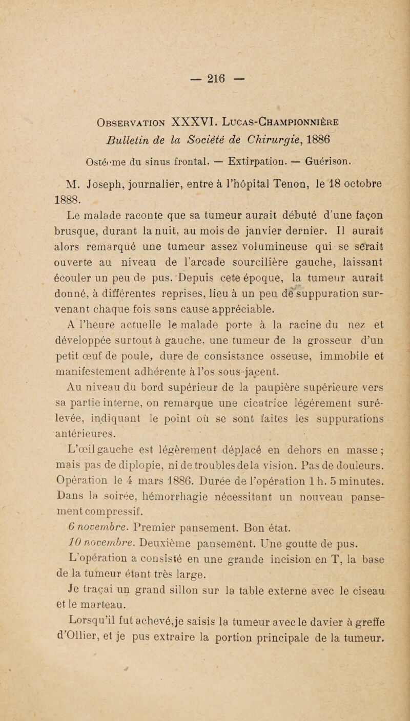 Observation XXXVI. Lucas-Championnière Bulletin de la Société de Chirurgie, 1886 Ostécme du sinus frontal. — Extirpation. — Guérison. M. Joseph, journalier, entre à l’hôpital Tenon, le 18 octobre 1888. Le malade raconte que sa tumeur aurait débuté d’une façon brusque, durant la nuit, au mois de janvier dernier. Il aurait alors remarqué une tumeur assez volumineuse qui se serait ouverte au niveau de l’arcade sourcilière gauche, laissant écouler un peu de pus. Depuis cete époque, la tumeur aurait donné, à différentes reprises, lieu à un peu de suppuration sur¬ venant chaque fois sans cause appréciable. A l’heure actuelle le malade porte à la racine du nez et développée surtout à gauche, une tumeur de la grosseur d’un petit œuf de poule, dure de consistance osseuse, immobile et manifestement adhérente à l’os sous -jacent. Au niveau du bord supérieur de la paupière supérieure vers sa partie interne, on remarque une cicatrice légèrement suré¬ levée, indiquant le point où se sont faites les suppurations antérieures. L’œil gauche est légèrement déplacé en dehors en masse; mais pas de diplopie, ni de troubles delà vision. Pas de douleurs. Opération le 4 mars 1886. Durée de l’opération 1 h. 5 minutes. Dans la soirée, hémorrhagie nécessitant un nouveau panse¬ ment compressif. 6 novembre. Premier pansement. Bon état. 10 novembre. Deuxième pansement. Une goutte de pus. L opération a consisté en une grande incision en T, la base de la tumeur étant très large. Je traçai un grand sillon sur la table externe avec le ciseau et le marteau. Lorsqu’il fut achevé, je saisis la tumeur avec le davier à greffe d Ollier, et je pus extraire la portion principale de la tumeur.