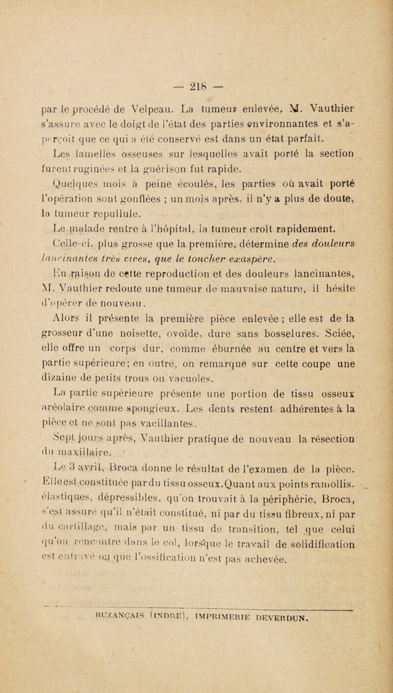 par le procédé de Velpeau. La tumeur enlevée^ M. Vauthier s’assure avec le doigt de l’état des parties environnantes et s’a¬ perçoit que ce qui a été conservé est dans un état parfait. Les lamelles osseuses sur lesquelles avait porté la section furentruginées et la guérison fut rapide. Quelques mois à peine écoulés, les parties où avait porté l’opération sont gonflées ; un mois après, il n’y a plus de doute, la tumeur repuilule. Le malade rentre à l’hôpital, la tumeur croît rapidement. Celle-ci, plus grosse que la première, détermine des douleurs lancinantes très vires, que le toucher exaspère. En raison de cette reproduction et des douleurs lancinantes, M. Vauthier redoute une tumeur de mauvaise nature, il hésite d'opérer de nouveau. Alors il présente la première pièce enlevée ; elle est de la grosseur d’une noisette, ovoïde, dure sans bosselures. Sciée, elle offre un corps dur, comme éburnée au centre et vers la partie supérieure; en outre, on remarque sur cette coupe une dizaine de petits trous ou vacuoles. La partie supérieure présente une portion de tissu osseux aréolaire comme spongieux. Les dents restent-adhérentes à la pièce et ne sont pas vacillantes. Sept jours après, Vauthier pratique de nouveau la résection du maxillaire. Le 3 avril, üroca donne le résultat de l’examen de la pièce. Elle es t. constituée par du tissu osseux.Quant aux points ramollis, élastiques, dépressibles, qu’on trouvait à la périphérie, Broca, s est assuré qu il n’était constitué, ni par du tissu fibreux, ni par du cartillage, mais par un tissu de transition, tel que celui qu on rencontre dans le col, lorsque le travail de solidification est entrave ou que 1 ossification n’est pas achevée. BUZANÇAIS (INDRE), IMPRIMERIE DEVERDUN.