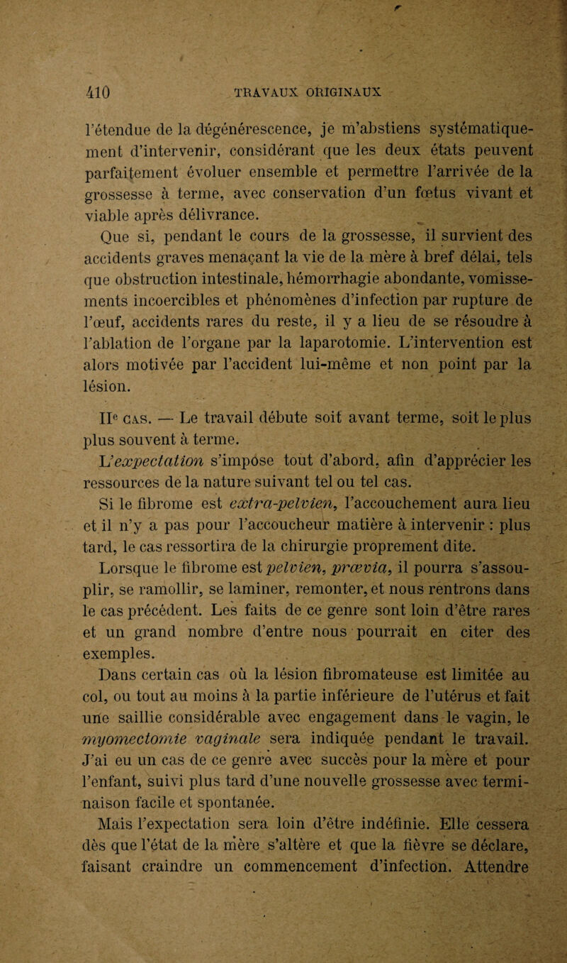 l etendue de la dégénérescence, je m’abstiens systématique¬ ment d’intervenir, considérant que les deux états peuvent parfaitement évoluer ensemble et permettre l’arrivée de la grossesse à terme, avec conservation d’un fœtus vivant et viable après délivrance. Que si, pendant le cours de la grossesse, il survient des accidents graves menaçant la vie de la mère à bref délai, tels que obstruction intestinale, hémorrhagie abondante, vomisse¬ ments incoercibles et phénomènes d’infection par rupture de l’œuf, accidents rares du reste, il y a lieu de se résoudre à l’ablation de l’organe par la laparotomie. L’intervention est alors motivée par l’accident lui-même et non point par la lésion. IIe cas. — Le travail débute soit avant terme, soit le plus plus souvent à terme. U expectation s’impose tout d’abord, afin d’apprécier les ressources de la nature suivant tel ou tel cas. Si le fibrome est extra-pelvien, l’accouchement aura lieu et il n’y a pas pour l’accoucheur matière à intervenir : plus tard, le cas ressortira de la chirurgie proprement dite. Lorsque le fibrome est pelvien, prœvia, il pourra s’assou¬ plir, se ramollir, se laminer, remonter, et nous rentrons dans le cas précédent. Les faits de ce genre sont loin d’être rares et un grand nombre d’entre nous pourrait en citer des exemples. Dans certain cas où la lésion fibromateuse est limitée au col, ou tout au moins à la partie inférieure de l’utérus et fait une saillie considérable avec engagement dans le vagin, le myomectomie vaginale sera indiquée pendant le travail. J’ai eu un cas de ce genre avec succès pour la mère et pour l’enfant, suivi plus tard d’une nouvelle grossesse avec termi¬ naison facile et spontanée. Mais l’expectation sera loin d’être indéfinie. Elle cessera dès que l’état de la mère s’altère et que la fièvre se déclare, faisant craindre un commencement d’infection. Attendre