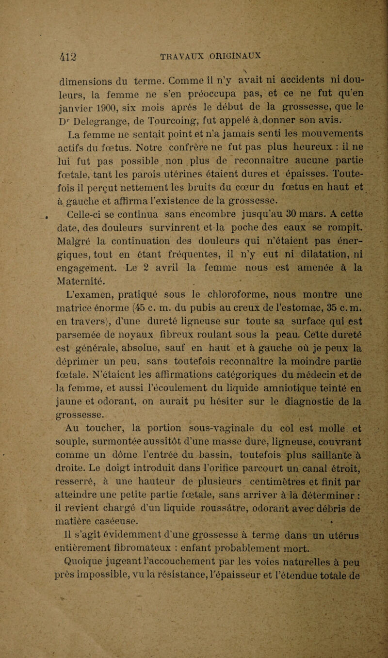 dimensions du terme. Comme il n’y avait ni accidents ni dou¬ leurs, la femme ne s’en préoccupa pas, et ce ne fut qu’en janvier 1900, six mois après le début de la grossesse, que le D1' Delegrange, de Tourcoing, fut appelé à donner son avis. La femme ne sentait point et n’a jamais senti les mouvements actifs du fœtus. Notre confrère ne fut pas plus heureux : il ne lui fut pas possible non plus de reconnaître aucune partie fœtale, tant les parois utérines étaient dures et épaisses. Toute¬ fois il perçut nettement les bruits du cœur du fœtus en haut et à gauche et affirma l’existence de la grossesse. Celle-ci se continua sans encombre jusqu’au 30 mars. A cette date, des douleurs survinrent et la poche des eaux se rompit. Malgré la continuation des douleurs qui n’étaient pas éner¬ giques, tout en étant fréquentes, il n’y eut ni dilatation, ni engagement. Le 2 avril la femme nous est amenée à la Maternité. L’examen, pratiqué sous le chloroforme, nous montre une matrice énorme (45 c. m. du pubis au creux de l’estomac, 35 c. m. en travers), d’une dureté ligneuse sur toute sa surface qui est parsemée de noyaux fibreux roulant sous la peau. Cette dureté est générale, absolue, sauf en haut et à gauche où je peux la déprimer un peu, sans toutefois reconnaître la moindre partie fœtale. N’étaient les affirmations catégoriques du médecin et de la femme, et aussi l’écoulement du liquide amniotique teinté en jaune et odorant, on aurait pu hésiter sur le diagnostic de la grossesse. Au toucher, la portion sous-vaginale du col est molle, et souple, surmontée aussitôt d’une masse dure, ligneuse, couvrant comme un dôme l’entrée du bassin, toutefois plus saillante à droite. Le doigt introduit dans l’orifice parcourt un canal étroit, resserré, à une hauteur de plusieurs centimètres et finit par atteindre une petite partie fœtale, sans arriver à la déterminer : il revient chargé d’un liquide roussàtre, odorant avec débris de matière caséeuse. Il s’agit évidemment d’une grossesse à terme dans un utérus entièrement fibromateux : enfant probablement mort. Quoique jugeant l’accouchement par les voies naturelles à peu près impossible, vu la résistance, l'épaisseur et l’étendue totale de