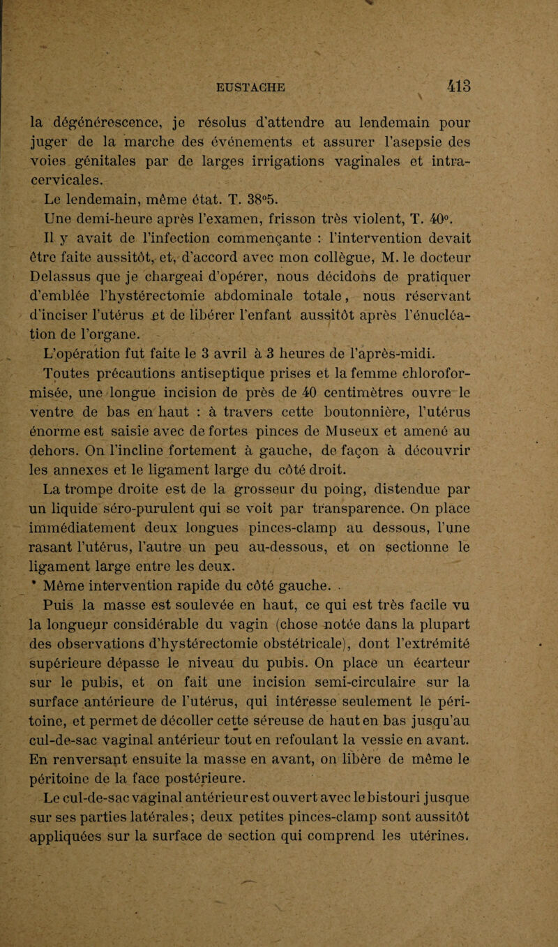 la dégénérescence, je résolus d’attendre au lendemain pour juger de la marche des événements et assurer l’asepsie des voies génitales par de larges irrigations vaginales et intra- cervicales. Le lendemain, même état. T. 38°5. Une demi-heure après l’examen, frisson très violent, T. 40°. Il y avait de l’infection commençante : l’intervention devait être faite aussitôt, et, d’accord avec mon collègue, M. le docteur Delassus que je chargeai d’opérer, nous décidons de pratiquer d’emblée l’hystérectomie abdominale totale, nous réservant d’inciser l’utérus et de libérer l’enfant aussitôt après l’énucléa¬ tion de l’organe. L’opération fut faite le 3 avril à 3 heures de l’après-midi. Toutes précautions antiseptique prises et la femme chlorofor- misée, une longue incision de près de 40 centimètres ouvre le ventre de bas en haut : à travers cette boutonnière, l’utérus énorme est saisie avec de fortes pinces de Museux et amené au dehors. On l’incline fortement à gauche, de façon à découvrir les annexes et le ligament large du côté droit. La trompe droite est de la grosseur du poing, distendue par un liquide séro-purulent qui se voit par transparence. On place immédiatement deux longues pinces-clamp au dessous, l’une rasant l’utérus, l’autre un peu au-dessous, et on sectionne le ligament large entre les deux. * Même intervention rapide du côté gauche. . Puis la masse est soulevée en haut, ce qui est très facile vu la longueur considérable du vagin (chose notée dans la plupart des observations d’hystérectomie obstétricale), dont l’extrémité supérieure dépasse le niveau du pubis. On place un écarteur sur le pubis, et on fait une incision semi-circulaire sur la surface antérieure de l’utérus, qui intéresse seulement le péri¬ toine, et permet de décoller cette séreuse de haut en bas jusqu’au cul-de-sac vaginal antérieur tout en refoulant la vessie en avant. En renversant ensuite la masse en avant, on libère de même le péritoine de la face postérieure. Le cul-de-sac vaginal antérieur est ouvert avec le bistouri jusque sur ses parties latérales; deux petites pinces-clamp sont aussitôt appliquées sur la surface de section qui comprend les utérines,