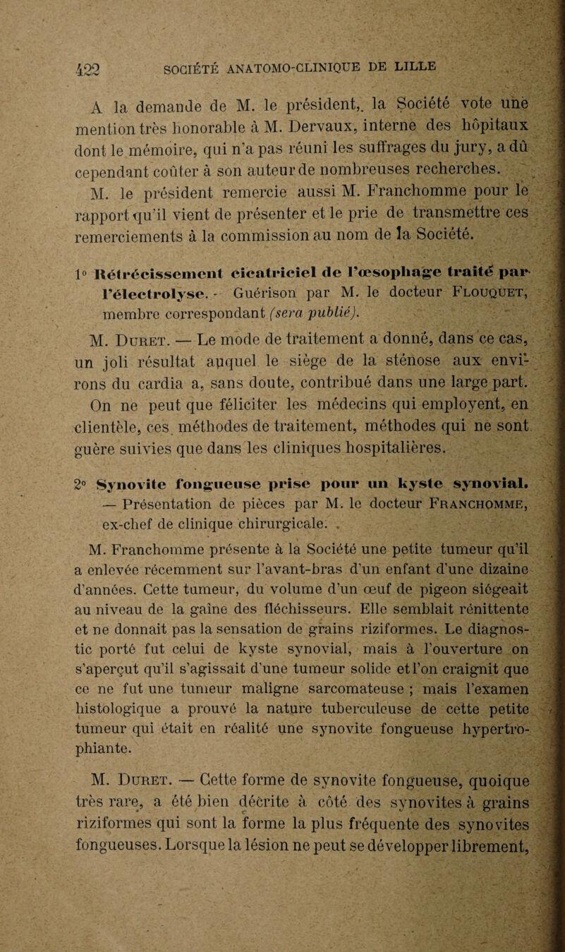 A la demande de M. le président,, la Société vote une mention très honorable à M. Dervaux, interne des hôpitaux dont le mémoire, qui n’a pas réuni les suffrages du jury, a dû cependant coûter à son auteur de nombreuses recherches. M. le président remercie aussi M. Franchomme pour le rapport qu'il vient de présenter et le prie de transmettre ces remerciements à la commission au nom de la Société. 1° Rétrécissement cicatriciel de l’œsophage traité par l’électrolyse. - Guérison par M. le docteur Flouquet, membre correspondant (sera 'publié). M. Duret. — Le mode de traitement a donné, dans ce cas, un joli résultat auquel le siège de la sténose aux envi¬ rons du cardia a, sans doute, contribué dans une large part. On ne peut que féliciter les médecins qui employant, en clientèle, ces. méthodes de traitement, méthodes qui ne sont, guère suivies que dans les cliniques hospitalières. 2° Synovite fongueuse prise pour un kyste synovial. — Présentation de pièces par M. le docteur Franchomme, ex-chef de clinique chirurgicale. . M. Franchomme présente à la Société une petite tumeur qu’il a enlevée récemment sur l’avant-bras d’un enfant d’une dizaine d’années. Cette tumeur, du volume d’un œuf de pigeon siégeait au niveau de la gaine des fléchisseurs. Elle semblait rénittente et ne donnait pas la sensation de grains riziformes. Le diagnos¬ tic porté fut celui de kyste synovial, mais à l’ouverture on s’aperçut qu’il s’agissait d’une tumeur solide et l’on craignit que ce ne fut une tumeur maligne sarcomateuse ; mais l’examen histologique a prouvé la nature tuberculeuse de cette petite tumeur qui était en réalité une synovite fongueuse hypertro- phiante. M. Duret. — Cette forme de synovite fongueuse, quoique très rare, a été bien décrite à côté des synovites à grains riziformes qui sont la forme la plus fréquente des synovites fongueuses. Lorsque la lésion ne peut se développer librement,