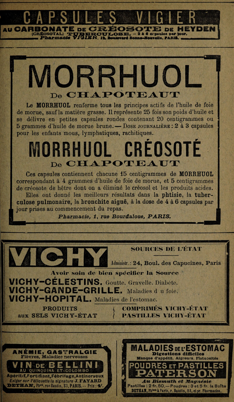 CAPSULES VIGIE R AU CARBONATE de CRÉOSOTE de HEYDEN (CKÊUSOTAL.) T^jg^ROULOSE. -2*6 erpsules par four. i Pharmacia î«. 12. i. VARIA. Imorrhuol I De CHAPOTEAUT Le MORRHUOL renferme tous les principes actifs de l’huile de foie de morue, sauf la matière grasse. Il représente 25 fois son poids d’huile et se délivre en petites capsules rondes contenant 20 centigrammes ou 5 grammes d’huile de morue brune.— Dose journalière: 2 à 3 capsules pour les enfants mous, lymphatiques, rachitiques. MORRHUOL CRÉOSOTÉ De CHAPOTEAUT Ces capsules contiennent chacune 15 centigrammes de MORRHUOL correspondant à 4 grammes d’huile de foie de morue, et 5 centigrammes de créosote de hêtre dont on a éliminé le créosol et les produits acides. Elles ont donné les meilleurs résultats dans la phtisie, la tuber¬ culose pulmonaire, la bronchite aiguë, à la dose de 4 à 6 capsules par jour prises au commencement du repas. Pharmacie, i, rue Bourdaloue, PARIS. J VICHY SOURCES I)E L’ETAT Admiuistr. : 24, Boul. des Capucines, Paris Avoir soin de bien spécifier la Source VICHY-CÉLESTINS. Goutte. Gravelle. Diabète. VICHY-GAIMDE-GRILLE. Maladies d u foie. VICHY-HOPITAL. Maladies de l’estomac. PRODUITS aux SELS VICHY-ÉTAT COMPRIMES VICHY-ETAT PASTILLES VICHY-ÉTAT ANEMIE, GASTRALGIE Fièvres, Maladies nerveuses V I N DE BEL L l N I AU QUINQUINA ET.'COLÔMBO Apéritif,Fortifiant,Fébrifuge,Anti nerveux Exiger sur l’étiquette la signature J. FAYARD TJETHAST, Pben, rue Baudin, 23, PARIS.-- Prix: 4f. ■jgw MALADIES del ESTOMAC Digestions difficiles Manque d’appétit, Aigreurs, Flatuosités POUDRES et PASTIL LES N Au. Bismuth et Jlagviésie Pastilles : 2 fr. 50.— Poudres : 3 et 5 fr. la Boîte DETHAR, Ph>en à Paris, r. Baadin, 2 3, et pr. Pharmacies.