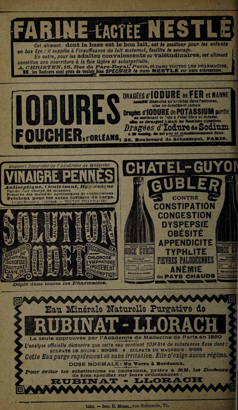 Cet aliment, dont la base est le bon lait, est le meilleur pour les enfants en bas âge : il supplée à l'insuffisance du lait maternel, facilite le sevrage. En outre, pour les adultes convalescents ou valétudinaires, cet aliment constitue une nourriture à la fois légère et substantielle. A. CHFtlSTEN, 16, Rue du Rarc-RoyalïjParis, et DANS TOUTES LES PHARMACIES. ^^^e^octenr^o^nrié^^TOQloà_^ien SPÉCIFIER le nom NESTLE snr leur» ordonnance».. DRAGÉESd'IODURE deFER et 1 ANNEI mmMt dissoutes qu’arrivées dans l’estomac, elles ne constipent Jamais Dran&s dIODURE de POTASSIUM purifié ’ii non tenant ni ’nde à. l’état libre ni iodates, ne dérangent tumais les fonctions digestives. FOUCBf ERid'ORLËANS eSee ne dérangent jamais les fonctions digeaures. Dragées tflodure &• Sodium A M ée sel pur et min ntleu—ment dosé. J 20, Boulevard de Sébastopol, PARIS. ' ï - * Rapport favorable de VAcadémie de Médecine Antiseptique,, Cicatrisant, lij ' •énirue Purifie l’air chargé de miasmes Préserve des maladies épidémiques et contagieuses. Précieux pour les soins intimes du corps. txiger Marque d t-abrique. — TOUTES PHARMACIE^ GUBL ER __ CONTRE __ CONSTIPATION CONGESTION DYSPEPSIE OBÉSITÉ : CHATEL CUYOM ■CE GUBL1 TONIQUE SinmiAMÇ OU ruoc OiCHI'P , ÛMHüBlSWIAUlSWnilË APPENDICITE TYPHLlTE FIEVRES PALUDÉENNES ANÉMIE ■ CHATEL GUYO des PAYS CHAUDS ▼onÏqÜK sinmiMs swrtiNh tnillilHlHtlHlIIMMMMffM* il sas tu» Kl!NU>>Kl Sa Dépôt dans toutes les JE*harmacies. Eau Minérale Naturelle Purgative de La seule approuvée par l’Academie de Médecine ae t-'aris en ioou L’analyse officielle démontre que cette eau contient 103&814 de substances fixes dont: SULFATE DE SOUDE : 968265 $ SULFATE DE MAGNÉSIE : 3*268 Cette Eau purge rapidement et sans irritation. Elle n’exige aucun régime- DOSE NORMALE : Un Verre à Bordeaux. MM. les Docteurs Pour éviter les substitutions ou imitations, priere a de bien spécifier sur leurs ordonnances LiUe. — lmp. H. Morel, rue Nationale, 77,