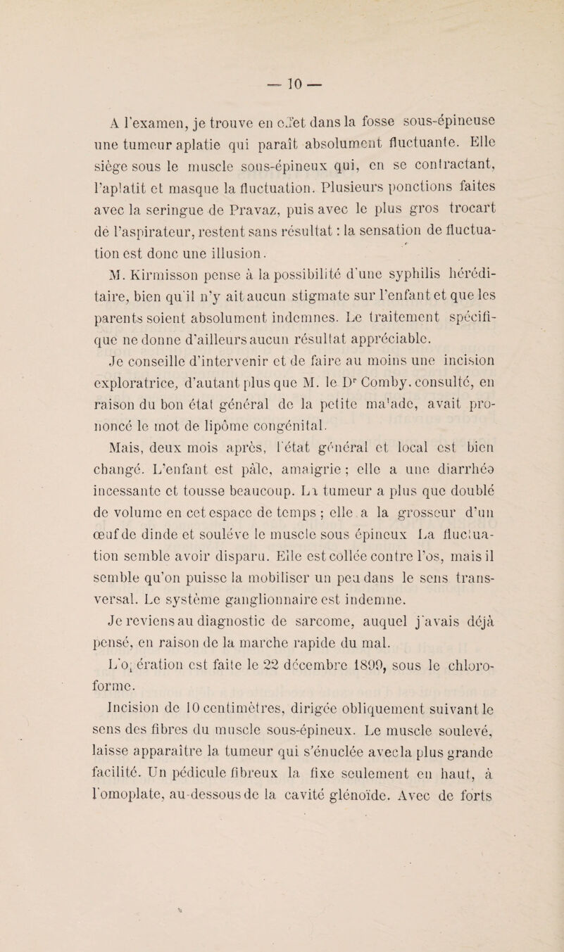 A l’examen, je trouve en cJet dans la fosse sous-épineuse une tumeur aplatie qui paraît absolument fluctuante. Elle siège sous le muscle sous-épineux qui, en se contractant, l’aplatit et masque la fluctuation. Plusieurs ponctions faites avec la seringue de Pravaz, puis avec le plus gros trocart de l’aspirateur, restent sans résultat : la sensation de fluctua- 4 tion est donc une illusion. M. Kirmisson pense à la possibilité d'une syphilis hérédi¬ taire, bien qu'il n’y ait aucun stigmate sur l’enfant et que les parents soient absolument indemnes. Le traitement spécifi¬ que ne donne d’ailleurs aucun résultat appréciable. Je conseille d’intervenir et de faire au moins une incision exploratrice, d’autant plus que M. le Dr Comby. consulté, en raison du bon état général de la petite ma’adc, avait pro¬ noncé le mot de lipome congénital. Mais, deux mois après, l'état général et local est bien changé. L’enfant est pale, amaigrie ; elle a une diarrhéo incessante et tousse beaucoup. Lr tumeur a plus que doublé de volume en cet espace de temps ; elle a la grosseur d’un œnfde dinde et soulève le muscle sous épineux La fluctua¬ tion semble avoir disparu. Elle est collée contre l’os, mais il semble qu’on puisse la mobiliser un peu dans le sens trans¬ versal. Le système ganglionnaire est indemne. Je reviens au diagnostic de sarcome, auquel j 'avais déjà pensé, en raison de la marche rapide du mal. L'opération est faite le 22 décembre 1899, sous le chloro¬ forme. Incision de 10 centimètres, dirigée obliquement suivant le sens des fibres du muscle sous-épineux. Le muscle soulevé, laisse apparaître la tumeur qui s’énuclée avecla plus grande facilité. Un pédicule fibreux la fixe seulement en haut, à l’omoplate, au dessous de la cavité glénoïde. Avec de forts