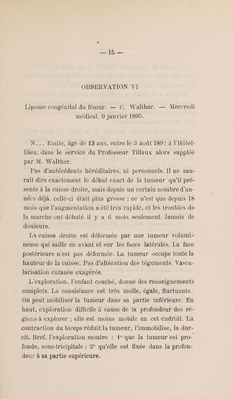 OBSERVATION VI Lipome congénital du fémur. — C. Wallher. — Mercredi médical. 9 janvier 1895. N... Emile, âgé de 13 ans, entre le 3 août 189 2 à l'Hôtel- Dieu, dans le service du Professeur 'filiaux alors suppléé par M. Walther. Pas d’antécédents héréditaires, ni personnels. Il ne sau¬ rait dire exactement le début exact de la tumeur qu’il pré¬ sente à la cuisse droite, mais depuis un certain nombre d’an¬ nées déjà, celle-ci était plus grosse ; ce n’est que depuis 18 mois que l’augmentation a été très rapide, et les troubles de la marche ont débuté il y a G mois seulement. Jamais de douleurs. La cuisse droite est déformée par une tumeur volumi¬ neuse qui saille en avant et sur les faces latérales. La face postérieure n’est pas déformée. La tumeur occupe toute la hauteur de la cuisse. Pas d’altération des téguments. Vascu¬ larisation cutanée exagérée. L'exploration, l’enfant couché, donne des renseignements complets. La consistance est très molle, égale, fluctuante. On peut mobiliser la tumeur dans sa partie inférieure. En haut, exploration difficile à cause de la profondeur des ré¬ gions à explorer ; elle est moins mobile en cet endroit. La contraction du biceps réduit la tumeur, l’immobilise, la dur¬ cit. Bref, l’exploration montre : 1° que la tumeur est pro¬ fonde, sous-tricipitale ; 2° qu’elle est fixée dans la profon¬ deur à sa partie supérieure.