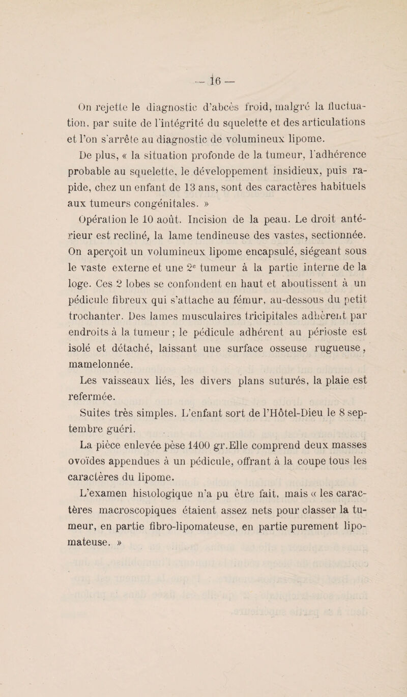 ie On rejette le diagnostic d’abcès froid, malgré la fluctua¬ tion, par suite de l'intégrité du squelette et des articulations et l’on s'arrête au diagnostic de volumineux lipome. De plus, « la situation profonde de la tumeur, l'adhérence probable au squelette, le développement insidieux, puis ra¬ pide, chez un enfant de 13 ans, sont des caractères habituels aux tumeurs congénitales. » Opération le 10 août. Incision de la peau. Le droit anté¬ rieur est récliné, la lame tendineuse des vastes, sectionnée. On aperçoit un volumineux lipome encapsulé, siégeant sous le vaste externe et une 2e tumeur à la partie interne de la loge. Ces 2 lobes se confondent en haut et aboutissent à un pédicule fibreux qui s’attache au fémur, au-dessous du petit trochanter. Des lames musculaires trieipitales adhèrent par endroits à la tumeur ; le pédicule adhérent au périoste est isolé et détaché, laissant une surface osseuse rugueuse, mamelonnée. Les vaisseaux liés, les divers plans suturés, la plaie est refermée. Suites très simples. L’enfant sort de l’Hôtel-Dieu le 8 sep¬ tembre guéri. La pièce enlevée pèse 1400 gr.Elle comprend deux masses ovoïdes appendues à un pédicule, offrant à la coupe tous les caractères du lipome. L’examen hisiologique n’a pu être fait, mais « les carac¬ tères macroscopiques étaient assez nets pour classer la tu¬ meur, en partie fibro-iipomateuse, en partie purement lipo- mateuse. » \