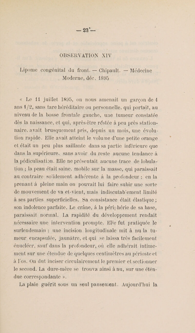 OBSERVATION XIV Lipome congénital du front. — ChipaulL — Médecine Moderne, déc, 1895 « Le 11 juillet 1895, on nous amenait un garçon de 4 ans 1/2, sans tare héréditaire ou personnelle, qui portail, au niveau de la bosse frontale gauche, une tumeur constatée dès la naissance, et qui, après être rds té e à peu près station¬ naire, avait brusquement pris, depuis un mois, une évolu¬ tion rapide. Elle avait atteint le volume d’une petite orange et était un peu plus saillante dans sa partie inférieure que dans la supérieure, sans avoir du reste aucune tendance à la pédiculisation. Elle ne présentait aucune trace de lobula¬ tion ; la peau était saine, mobile sur la masse, qui paraissait au contraire solidement adhérente à la profondeur : en la prenant à pleine main on pouvait lui faire subir une sorte de mouvement de va et-vient, mais indiscutablement limité à ses parties superficielles. Sa consistance était élastique ; son indolence parfaite. Le crâne, à la périphérie de sa base, paraissait normal. La rapidité du développement rendait nécessaire une intervention prompte. Elle fut pratiquée le surlendemain ; une incision longitudinale mit à nu la tu¬ meur encapsulée, jaunâtre, et qui se laissa très facilement énueléer, sauf dans la profondeur, où elle adhérait intime¬ ment sur une étendue de quelques centimètres au périoste et à l'os. On dut inciser circulaircment le premier et sectionner le second. La dure-mère se trouva ainsi à nu, sur une éten¬ due correspondante ». La plaie guérit sous un seul pansement. Aujourd’hui la