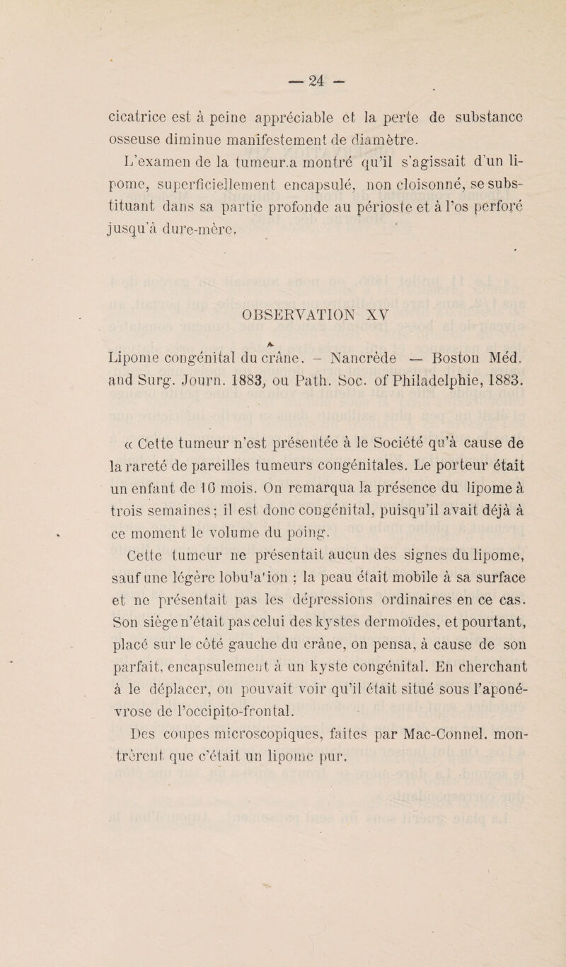 cicatrice est à peine appréciable et la perte de substance osseuse diminue manifestement de diamètre. L’examen de la tumeur.a montré qu’il s’agissait d’un li¬ pome, superficiellement encapsulé, non cloisonné, se subs¬ tituant dans sa partie profonde au périoste et à Los perforé jusqu'à dure-mère, OBSERVATION XV Lipome congénital du crâne. - Nancrède — Boston Méd. and Surg. Journ. 1883, ou Path, Soc. of Philadelphie, 1883. « Cette tumeur n’est présentée à le Société qu’à cause de la rareté de pareilles tumeurs congénitales. Le porteur était un enfant de IG mois. On remarqua la présence du lipome à trois semaines; il est donc congénital, puisqu’il avait déjà à ce moment le volume du poing. Cette tumeur ne présentait aucun des signes du lipome, sauf une légère lobuVion ; la peau était mobile à sa surface et ne présentait pas les dépressions ordinaires en ce cas. Son siège n’était pas celui des kystes dermoïdes, et pourtant, placé sur le côté gauche du crâne, on pensa, à cause de son parfait, encapsulement à un kyste congénital. En cherchant à le déplacer, on pouvait voir qu’il était situé sous l’aponé¬ vrose de l’occipito-frontal. Des coupes microscopiques, faites par Mac-Connel. mon¬ trèrent que c’était un lipome pur.